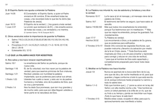 50 51
B. La Palabra nos infunde fe, nos da sabiduría y fortaleza y nos dice
la verdad:
Romanos 10:17	 La fe nace al oír el mensaje, y el mensaje viene de la
palabra de Cristo.
Salmo 19:7	 El testimonio del Señor es seguro, que hace sabio al
sencillo.
Salmo 119:99,100	 Más que todos mis enseñadores he entendido:
porque Tus testimonios son mi meditación. 100
Más
que los viejos he entendido, porque he guardado Tus
mandamientos.
Juan 17:17	 Tu Palabra es verdad.
Hechos 20:32	 Los encomiendo a Dios y a la palabra de Su gracia,
que es poderosa para edificarlos.
2 Timoteo 3:15–17	 Desde niño conoces las sagradas Escrituras, que
pueden instruirte y llevarte a la salvación por medio
de la fe en Cristo Jesús. 16
Toda Escritura está
inspirada por Dios y es útil para enseñar y reprender,
para corregir y educar en una vida de rectitud,
17 
para que el hombre de Dios esté capacitado y
completamente preparado para hacer toda clase
de bien.
C. Meditar en la Palabra nos hace triunfar:
Josué 1:8	 Nunca se apartará de tu boca este libro de la Ley,
sino que de día y de noche meditarás en él, para que
guardes y hagas conforme a todo lo que está escrito
en él, porque entonces harás prosperar tu camino y
todo te saldrá bien.
Salmo 1:1–3	 Feliz que hombre que […] 2
pone su amor en la ley del
Señor y en ella medita noche y día. 3
Ese hombre es
como un árbol plantado a la orilla de un río, que da
su fruto a su tiempo y jamás se marchitan sus hojas.
¡Todo lo que hace, le sale bien!
1 Timoteo 4:15	 Medita estas cosas; ocúpate en ellas; para que tu
aprovechamiento sea manifiesto a todos.
D. El Espíritu Santo nos ayuda a entender la Palabra:
Juan 14:26	 El Consolador, el Espíritu Santo, a quien el Padre
enviará en Mi nombre, Él les enseñará todas las
cosas, y les recordará todo lo que les he dicho [las
Palabras de Jesús].
Juan 16:13	 El Espíritu de la verdad […] los guiará a toda verdad.
1 Juan 2:27	 La unción que recibieron de Él […] les enseña acerca
de todas las cosas, y es verdadera y no mentira.
	 (V. también Salmo 119:18; Ezequiel 36:27.)
E. Otros versículos sobre la importancia de guardar la Palabra:
■■ Salmo 119:2,4,33,34,55,57,60,63,67,88,100,115,129,134,145,146,
	167,168
■■ Proverbios 3:1,21; 4:4,13,20,21; 6:20,22; 7:1–3; 19:16; 22:17,18; 		
	 28:4,7; 29:18
■■ Eclesiastés 8:5; 12:13
7. Lo que la Palabra hace por nosotros
A. Nos salva y nos hace renacer espiritualmente:
Salmo 19:7	 La enseñanza del Señor es perfecta, porque da
nueva vida.
Santiago 1:18	 Él, de Su voluntad, nos hizo nacer por la palabra de
verdad, para que seamos primicias de Sus criaturas.
Santiago 1:21	 Reciban ustedes con humildad la palabra
implantada, que es poderosa para salvar sus almas.
1 Pedro 1:23	 Ustedes han vuelto a nacer, y esta vez no de padres
humanos y mortales, sino de la palabra de Dios, que
es viva y permanente.
2 Pedro 1:4	 Nos ha dado Sus promesas, que son muy grandes y
de mucho valor, para que por ellas lleguen ustedes a
tener parte en la naturaleza de Dios.
la palabra de diosla palabra de dios
 