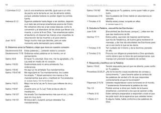 54 55
Salmo 119:162	 Me regocijo en Tu palabra, como quien halla un gran
botín.
Colosenses 3:16	 Que la palabra de Cristo habite en abundancia en
ustedes.
1 Timoteo 4:15	 Medita estas cosas; ocúpate en ellas.
	 (V. también Isaías 51:7.)
E. Estudia la Palabra, «escudriña las Escrituras»:
Juan 5:39	 [Escudriñen] las Escrituras, porque […] ellas son las
que dan testimonio de Mí.
Hechos 17:11	 Estos judíos, que eran de mejores sentimientos
que los de Tesalónica, de buena gana recibieron el
mensaje, y día tras día estudiaban las Escrituras para
ver si era cierto lo que se les decía.
1 Timoteo 4:16	 Ten cuidado de ti mismo y de la doctrina; persiste
en ello.
2 Timoteo 2:15	 Procura con diligencia presentarte a Dios aprobado,
como obrero que no tiene de qué avergonzarse, que
maneja con precisión la palabra de verdad.
F. Responde y testifica con la Palabra:
Salmo 119:42	 Tendré respuesta para el que me afrenta, pues confío
en Tu palabra.
Proverbios 22:20,21	¿No te he escrito cosas excelentes de consejo y
conocimiento, 21
para hacerte saber la certeza de
las palabras de verdad a fin de que respondas
correctamente al que te ha enviado?
Filipenses 2:15,16	 Ustedes resplandecen como luminares en el mundo,
16
sosteniendo firmemente la palabra de vida.
Tito 1:9	 Podrán animar a otros por medio de la buena
enseñanza y convencer a los que se oponen a ella.
1 Pedro 3:15	 Estén siempre preparados a responder a todo el que
les pida razón de la esperanza que ustedes tienen.
1 Pedro 4:11	 Si alguno habla, hable conforme a las palabras de
Dios.
1 Corintios 3:1,2	 Les di una enseñanza sencilla, igual que a un niño
de pecho se le da leche en vez de alimento sólido,
porque ustedes todavía no podían digerir la comida
fuerte.
Hebreos 6:1,2	 Sigamos adelante hasta llegar a ser adultos, dejando
a un lado las primeras enseñanzas acerca de Cristo.
No volvamos otra vez a las cosas básicas, como la
conversión y el abandono de las obras que llevan a la
muerte, o como la fe en Dios, 2
las enseñanzas sobre
el bautismo, el imponer las manos a los creyentes, la
resurrección de los muertos y el juicio eterno.
Juan 16:12	 Tengo mucho más que decirles, pero en este
momento sería demasiado para ustedes.
D. Debemos amar la Palabra y dejar que more en nuestro corazón:
Deuteronomio 6:6	 Estas palabras […] estarán sobre tu corazón.
Deuteronomio 11:18	 Grábense estas palabras en la mente y en el
pensamiento.
Salmo 40:8	 El hacer Tu voluntad, Dios mío, me ha agradado, y Tu
Ley está en medio de mi corazón.
Salmo 119:20	 Quebrantada está mi alma anhelando Tus
ordenanzas.
Salmo 119:40	 He aquí yo he anhelado Tus mandamientos.
Salmo 119:47,48	 Me regocijaré en Tus mandamientos, los cuales
he amado. 48
Alzaré asimismo mis manos a Tus
mandamientos que amo y meditaré en Tus estatutos.
(V. también Salmo 119:113,140,159,163.)
Salmo 119:72	 Mejor me es la Ley de Tu boca que millares de oro y
plata.
Salmo 119:97	 ¡Cuánto amo yo Tu Ley! Todo el día es ella mi
meditación.
Salmo 119:127	 He amado Tus mandamientos más que el oro, y más
que oro muy puro.
Salmo 119:131	 Mi boca abrí y suspiré; porque deseaba Tus
mandamientos.
la palabra de diosla palabra de dios
 