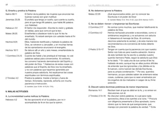 56 57
B. No debemos ignorar la Palabra:
Mateo 22:29	 ¡Qué equivocados están, por no conocer las
Escrituras ni el poder de Dios!
	 (V. también Mateo 12:3; 19:4; 21:42; Juan 20:9; Hechos 13:27.)
C. No se deben «torcer» o tergiversar las Escrituras:
2 Corintios 2:17	 No somos como muchos, que medran falsificando la
palabra de Dios.
2 Corintios 4:2	 Hemos rechazado proceder a escondidas, como si
sintiéramos vergüenza; y no actuamos con astucia
ni falseamos el mensaje de Dios. Al contrario,
decimos solamente la verdad, y de esta manera nos
recomendamos a la conciencia de todos delante
de Dios.
2 Pedro 3:15–17	 Tengan en cuenta que la paciencia con que nuestro
Señor nos trata es para nuestra salvación. Acerca
de esto también les ha escrito a ustedes nuestro
querido hermano Pablo, según la sabiduría que Dios
le ha dado. 16
En cada una de sus cartas él les ha
hablado de esto, aunque hay en ellas puntos difíciles
de entender que los ignorantes y los débiles en la
fe tuercen, como tuercen las demás Escrituras,
para su propia condenación. 17
Por eso, queridos
hermanos, ya que ustedes saben de antemano estas
cosas, cuídense, para que no sean arrastrados por
los engaños de los malvados ni caigan de su firme
posición.
D. Discutir sobre doctrinas polémicas de menor importancia:
Romanos 14:1	 Reciban bien al que es débil en la fe, y no entren en
discusiones con él.
2 Timoteo 2:14–16	 No discutan sobre palabras, lo cual para nada
aprovecha y lleva a los oyentes a la ruina. 15
Procura
con diligencia presentarte a Dios aprobado, como
obrero que no tiene de qué avergonzarse, que
maneja con precisión la palabra de verdad. 16
Evita
G. Enseña y predica la Palabra:
Salmo 68:11	 El Señor da la palabra; las mujeres que anuncian las
buenas nuevas son gran multitud.
Jeremías 23:28	 El profeta que tenga un sueño, que cuente su sueño,
pero el que tenga Mi palabra, que hable Mi palabra
con fidelidad.
Habacuc 2:2	 El Señor me respondió: «Escribe la visión y grábala
en tablas, para que corra el que la lea».
Mateo 28:20	 Enséñenles a obedecer todo lo que Yo les he
enseñado. Yo estaré siempre con ustedes hasta el fin
del mundo.
Hechos 8:25	 Ellos, habiendo testificado y hablado la palabra de
Dios, se volvieron a Jerusalén, y en muchas tierras
de los samaritanos anunciaron el evangelio.
Hechos 18:11	 Se detuvo allí un año y seis meses, enseñándoles la
palabra de Dios.
1 Corintios 2:4,13	 Cuando les hablé y les prediqué el mensaje, no usé
palabras sabias para convencerlos. Al contrario,
los convencí haciendo demostración del Espíritu y
del poder de Dios. 13
Hablamos de estas cosas con
palabras que el Espíritu de Dios nos ha enseñado,
y no con palabras que hayamos aprendido por
nuestra propia sabiduría. Así explicamos las cosas
espirituales con términos espirituales.
2 Timoteo 4:2	 Predica la palabra. Insiste a tiempo y fuera de
tiempo. Amonesta, reprende, exhorta con mucha
paciencia e instrucción.
	 (V. también Juan 12:49; 14:10,24; 17:8.)
9. Malas actitudes
A. La incredulidad vuelve ineficaz la Palabra:
Hebreos 4:2	 No les aprovechó el oír la palabra, por no ir
acompañada de fe en los que la oyeron.
la palabra de diosla palabra de dios
 