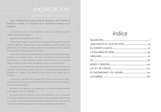índice
Salvación..............................................................................................1
Jesucristo, el hijo de Dios..................................................9
El Espíritu Santo........................................................................31
La Palabra de Dios...................................................................45
Oración...............................................................................................61
Fe...............................................................................................................81
Amor y perdón...........................................................................105
La ley de Cristo........................................................................ 127
El matrimonio y el hogar................................................ 147
Los niños.......................................................................................... 161
explicación
Como es habitual en muchas obras de consulta, y con el ánimo de
facilitar el estudio, los versículos no se reproducen siempre en su
totalidad.
La omisión de una o varias palabras se indica por medio de puntos
suspensivos entre corchetes […].
También se han empleado corchetes [ ]:
1) Para indicar a quién o a qué se refiere un pasaje. Por ejemplo, el versículo
Tito 2:14, que dice: «Él quiso morir para rescatarnos de todo lo malo y para
purificarnos de nuestros pecados», aparece de la siguiente manera: «[Jesús]
quiso morir para rescatarnos de todo lo malo…»
2) Para añadir explicaciones que faciliten la comprensión de ciertos pasajes.
Pongamos por ejemplo Efesios 2:8: «Por la bondad de Dios [misericordia
inmerecida] han recibido ustedes la salvación por medio de la fe. No es esto
algo que ustedes mismos hayan conseguido, sino que es un don de Dios».
3) Cuando se ha cambiado el tiempo de un verbo para facilitar la lectura o
dar mayor fluidez al texto, como en Hebreos 1:1, en que se sustituyó «habiendo
hablado» por «habló»: «Dios [habló] en otro tiempo a los padres por los
profetas».
4) Cuando en sustitución de un pasaje de la Escritura que es muy largo y
presenta todo un relato se ha puesto simplemente un resumen del mismo que
expone claramente la idea.
5) Cuando se ha agregado una palabra que no se menciona explícitamente
en un versículo, pero está implícita.
En muchas secciones figuran al final, entre paréntesis y con la indicación
«V. también», remisiones a versículos de importancia secundaria sobre el tema
en cuestión. Cuando esas remisiones están relacionados con un versículo en
particular, las referencias aparecen en el último renglón de dicho versículo.
DE CIERTOS ASPECTOS TÉCNICOS
 