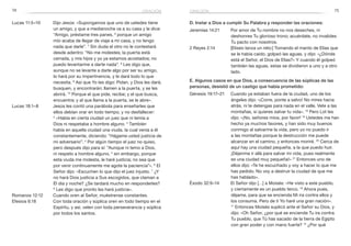 74 75
D. Instar a Dios a cumplir Su Palabra y responder las oraciones:
Jeremías 14:21	 Por amor de Tu nombre no nos deseches, ni
deshonres Tu glorioso trono; acuérdate, no invalides
Tu pacto con nosotros.
2 Reyes 2:14	 [Eliseo lanza un reto:] Tomando el manto de Elías que
se le había caído, golpeó las aguas, y dijo: «¿Dónde
está el Señor, el Dios de Elías?» Y cuando él golpeó
también las aguas, estas se dividieron a uno y a otro
lado.
E. Algunos casos en que Dios, a consecuencia de las súplicas de las
personas, desistió de un castigo que había prometido:
Génesis 19:17–21	 Cuando ya estaban fuera de la ciudad, uno de los
ángeles dijo: «¡Corre, ponte a salvo! No mires hacia
atrás, ni te detengas para nada en el valle. Vete a las
montañas, si quieres salvar tu vida». 18
Pero Lot les
dijo: «¡No, señores míos, por favor! 19
Ustedes me han
hecho ya muchos favores, y han sido muy buenos
conmigo al salvarme la vida, pero yo no puedo ir
a las montañas porque la destrucción me puede
alcanzar en el camino, y entonces moriré. 20
Cerca de
aquí hay una ciudad pequeña, a la que puedo huir.
¡Déjenme ir allá para salvar mi vida, pues realmente
es una ciudad muy pequeña!» 21
Entonces uno de
ellos dijo: «Te he escuchado y voy a hacer lo que me
has pedido. No voy a destruir la ciudad de que me
has hablado».
Éxodo 32:9–14	 El Señor dijo […] a Moisés: «He visto a este pueblo,
y ciertamente es un pueblo terco. 10
Ahora pues,
déjame, para que se encienda Mi ira contra ellos y
los consuma. Pero de ti Yo haré una gran nación».
11
Entonces Moisés suplicó ante el Señor su Dios, y
dijo: «Oh Señor, ¿por qué se enciende Tu ira contra
Tu pueblo, que Tú has sacado de la tierra de Egipto
con gran poder y con mano fuerte? 12
¿Por qué
Lucas 11:5–10	 Dijo Jesús: «Supongamos que uno de ustedes tiene
un amigo, y que a medianoche va a su casa y le dice:
“Amigo, préstame tres panes, 6
porque un amigo
mío acaba de llegar de viaje a mi casa, y no tengo
nada que darle”. 7
Sin duda el otro no le contestará
desde adentro: “No me molestes; la puerta está
cerrada, y mis hijos y yo ya estamos acostados; no
puedo levantarme a darte nada”. 8
Les digo que,
aunque no se levante a darle algo por ser su amigo,
lo hará por su impertinencia, y le dará todo lo que
necesita. 9
Así que Yo les digo: Pidan, y Dios les dará;
busquen, y encontrarán; llamen a la puerta, y se les
abrirá. 10
 Porque el que pide, recibe; y el que busca,
encuentra; y al que llama a la puerta, se le abre».
Lucas 18:1–8	 Jesús les contó una parábola para enseñarles que
ellos debían orar en todo tiempo, y no desfallecer:
2
«Había en cierta ciudad un juez que ni temía a
Dios ni respetaba a hombre alguno. 3
También
había en aquella ciudad una viuda, la cual venía a él
constantemente, diciendo: “Hágame usted justicia de
mi adversario”. 4
Por algún tiempo el juez no quiso,
pero después dijo para sí: “Aunque ni temo a Dios,
ni respeto a hombre alguno, 5
sin embargo, porque
esta viuda me molesta, le haré justicia; no sea que
por venir continuamente me agote la paciencia”». 6
El
Señor dijo: «Escuchen lo que dijo el juez injusto. 7
¿Y
no hará Dios justicia a Sus escogidos, que claman a
Él día y noche? ¿Se tardará mucho en responderles?
8
 Les digo que pronto les hará justicia».
Romanos 12:12	 Cuando oren al Señor, muéstrense constantes.
Efesios 6:18	 Con toda oración y súplica oren en todo tiempo en el
Espíritu, y así, velen con toda perseverancia y súplica
por todos los santos.
oraciónoración
 