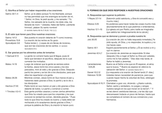 78 79
C. Glorifica al Señor por haber respondido a tus oraciones:
Salmo 30:1–4	 Señor, yo te alabo porque Tú me libertaste, porque
no has permitido que mis enemigos se burlen de mí.
2
Señor, mi Dios, te pedí ayuda, y me sanaste; 3
 Tú,
Señor, me salvaste de la muerte; me diste vida, me
libraste de morir. 4
Ustedes, fieles del Señor, ¡cántenle
himnos!, ¡alaben Su santo nombre!
	 (V. también Salmo 66:16,17,19,20; 116;1,2,7.)
D. El valor que tienen para Dios nuestras oraciones:
Salmo 141:2	 Sea puesta mi oración delante de Ti como incienso.
Proverbios 15:8	 La oración de los rectos es Su gozo.
Apocalipsis 5:8	 Todos tenían […] copas de oro llenas de incienso,
que son las oraciones de los santos. (V. también
Apocalipsis 8:3.)
E. Dar gracias por los alimentos antes de tomarlos:
1 Samuel 9:13	 La gente no comerá hasta que él llegue, pues él
tiene que bendecir el sacrificio, después de lo cual
comerán los invitados.
Mateo 14:19	 Luego de ordenar que la gente se sentara sobre
la hierba, Jesús tomó los cinco panes y los dos
pescados, miró al cielo y dio gracias a Dios. Después
partió los panes y se los dio a los discípulos, para que
ellos los repartieran a la gente.
Mateo 26:26	 Mientras comían, Jesús tomó en Sus manos el pan y,
habiendo dado gracias a Dios, lo partió y se lo dio a
los discípulos.
Hechos 27:35	 Pablo tomó en sus manos un pan y dio gracias a Dios
delante de todos. Lo partió y comenzó a comer.
1 Timoteo 4:3–5	 Esta gente prohíbe casarse y comer ciertos alimentos
que Dios ha creado para que los creyentes y los que
conocen la verdad los coman, dándole gracias. 4
Pues
todo lo que Dios ha creado es bueno; y nada debe ser
rechazado si lo aceptamos dando gracias a Dios, 5
porque la palabra de Dios y la oración lo hacen puro.
9. Formas en que Dios responde a nuestras oraciones
A. Respuestas que superan la petición:
1 Reyes 3:7–14	 [Salomón pidió sabiduría, y Dios le concedió eso y
mucho más.]
Efesios 3:20	 Es poderoso para hacer todas las cosas mucho más
abundantemente de lo que pedimos o entendemos.
Hechos 12:1–16	 [La iglesia oró por Pedro, pero nadie se imaginaba
que saldría tan milagrosamente de la cárcel.]
B. Respuestas que se demoran y ponen a prueba nuestra fe:
Job 30:20	 [La oración de Job no halla respuesta inmediata.] Te
pido ayuda, oh Dios, y no respondes, te suplico y no
me haces caso.
Salmo 40:1	 Esperé pacientemente al Señor, y Él se inclinó a mí y
oyó mi clamor.
Jeremías 42:4,7	 [La oración de Jeremías es respondida 10 días
después.] Voy a rogar al Señor su Dios por ustedes,
como me lo han pedido. 7
Diez días más tarde, el
Señor le habló a Jeremías.
Lamentaciones	 Bueno es el Señor a los que en Él esperan, al alma
3:25,26 	 que lo busca. 26
Bueno es esperar en silencio la
salvación del Señor. (V. también Salmo 62:1.)
Daniel 10:2,12	 [La respuesta a la oración de Daniel tardó 21 días.]
Hebreos 10:36	 Ustedes tienen necesidad de paciencia, para que
cuando hayan hecho la voluntad de Dios, obtengan
la promesa.
Apocalipsis 6:10,11	 Clamaban a gran voz, diciendo: «¿Hasta cuándo,
Señor, santo y verdadero, no juzgas y vengas
nuestra sangre en los que moran en la tierra?» 11
Y
se les dieron vestiduras blancas, y se les dijo que
descansasen todavía un poco de tiempo, hasta que
se completara el número de sus consiervos y sus
hermanos.
oraciónoración
 