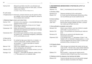 86 87
5. Recompensas (bendiciones o frutos) de la fe y la
confianza
Hebreos 11:6	 Dios […] recompensa a los que lo buscan.
A. Acceso a Dios:
Romanos 5:2	 Tenemos entrada por la fe a esta gracia.
Efesios 3:12	 En Cristo tenemos libertad para acercarnos a Dios,
con la confianza que nos da nuestra fe en Él.
B. Amor de Dios:
Salmo 32:10	 El amor del Señor envuelve a los que en Él confían.
Juan 16:27	 Dios los ama, porque ustedes me aman, y porque
han creído que el Padre me envió.
C. Ser purificado y aceptado como justo:
Génesis 15:6	 Abram creyó al Señor, y por eso el Señor lo aceptó
como justo. (V. también Romanos 4:1–5.)
Hechos 15:9	 Dios […] ha purificado sus corazones por medio de
la fe.
Romanos 4:9	 Dios tuvo en cuenta la fe de Abraham para
reconocerlo como justo.
Filipenses 3:8,9	 Lo he perdido todo […], para ganar a Cristo 9
y ser
hallado en Él, no teniendo mi propia justicia, […], sino
la que se adquiere por la fe en Cristo, la justicia que
procede de Dios y se basa en la fe.
D. El Espíritu Santo:
Juan 7:38,39	 «Ríos de agua viva brotarán del corazón de los que
creen en Mí». 39
Al decir esto, Jesús estaba hablando
del Espíritu de Dios que recibirían los que creyeran
en Él.
Gálatas 3:14	 Esto sucedió […] para que por medio de la fe
recibamos todos el Espíritu que Dios ha prometido.
E. Defensa contra los ataques y las mentiras del diablo:
Efesios 6:16	 Tomen el escudo de la fe con el que podrán apagar
todos los dardos encendidos del maligno.
Hechos 9:42	 [Después que Pedro resucitó a una discípula que
había muerto:] Esto se supo en todo Jope, y muchos
creyeron en el Señor.
	 (V. también 1 Reyes 18:30–39; 2 Reyes 5:9–17.)
H. La fe crece:
2 Tesalonicenses 1:3	 Hermanos, siempre tenemos que dar gracias a Dios
por ustedes, como es justo que hagamos, porque la
fe de ustedes está creciendo.
I. Debemos llegar a tener una fe bien firme:
Hechos 14:22	 Animaron a los creyentes, […] recomendándoles que
siguieran firmes en la fe.
1 Corintios 16:13	 Manténganse despiertos y firmes en la fe. Tengan
mucho valor y firmeza.
Colosenses 1:23	 Deben permanecer firmemente basados en la fe, sin
apartarse de la esperanza que tienen por el mensaje
del evangelio que oyeron.
Colosenses 2:6,7	 De la manera que recibieron a Cristo Jesús el Señor,
así anden en Él; 7
firmemente arraigados y edificados
en Él y confirmados en su fe.
J. Orar con fe:
Mateo 21:21,22	 En verdad les digo que si tienen fe y no dudan, […]
si dicen a este monte: «Quítate y échate al mar»,
así sucederá. 22
Y todo lo que pidan en oración,
creyendo, lo recibirán.
Marcos 11:24	 Todo lo que ustedes pidan en oración, crean que ya
lo han conseguido, y lo recibirán.
Hebreos 10:22	 Acerquémonos a Dios con corazón sincero y con una
fe completamente segura.
Santiago 1:5,6	 Si alguno […] tiene falta de sabiduría, pídala a Dios.
[…] 6
Pero pida con fe, no dudando nada.
fefe
 