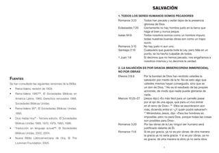 1
SALVACIÓN
1. Todos los seres humanos somos pecadores
Romanos 3:23	 Todos han pecado y están lejos de la presencia
gloriosa de Dios.
Eclesiastés 7:20	 Ciertamente no hay hombre justo en la tierra que
haga el bien y nunca peque.
Isaías 64:6	 Todos nosotros somos como un hombre impuro;
todas nuestras buenas obras son como un trapo
sucio.
Romanos 3:10 	 No hay justo ni aun uno.
Santiago 2:10	 Cualquiera que guarda toda la Ley, pero falla en un
punto, se ha hecho culpable de todos.
1 Juan 1:8	 Si decimos que no hemos pecado, nos engañamos a
nosotros mismos y no decimos la verdad.
2. La salvación es por gracia (misericordia inmerecida),
no por obras
Efesios 2:8,9	 Por la bondad de Dios han recibido ustedes la
salvación por medio de la fe. No es esto algo que
ustedes mismos hayan conseguido, sino que es
un don de Dios. 9
No es el resultado de las propias
acciones, de modo que nadie puede gloriarse de
nada.
Marcos 10:25–27	 [Jesús dijo:] «Es más fácil para un camello pasar
por el ojo de una aguja, que para un rico entrar
en el reino de Dios». 26
Ellos se asombraron aún
más, diciendo entre sí: «¿Y quién podrá salvarse?»
27
Mirándolos Jesús, dijo: «Para los hombres es
imposible, pero no para Dios, porque todas las cosas
son posibles para Dios».
Romanos 3:20 		Por las obras de la Ley ningún ser humano será
justificado delante de Él.
Romanos 11:6 		Si es por gracia, ya no es por obras; de otra manera
la gracia ya no sería gracia. Y si es por obras, ya no
es gracia; de otra manera la obra ya no sería obra.
Fuentes
Se han consultado las siguientes versiones de la Biblia:
•	 Reina-Valera, revisión de 1909.
•	 Reina-Valera 1960™, © Sociedades Bíblicas en
América Latina, 1960. Derechos renovados 1988,
Sociedades Bíblicas Unidas.
•	 Reina-Valera 95®
, © Sociedades Bíblicas Unidas,
1995.
•	 Dios Habla Hoy®
- Tercera edición, © Sociedades
Bíblicas Unidas 1966, 1970, 1979, 1983, 1996.
•	 Traducción en lenguaje actual™, © Sociedades
Bíblicas Unidas, 2002, 2004.
•	 Nueva Biblia Latinoamericana de Hoy, © The
Lockman Foundation, 2005.
 