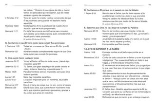 92 93
D. Confiamos en Él porque en el pasado no nos ha fallado:
1 Reyes 8:56	 Bendito sea el Señor, que ha dado reposo a Su
pueblo Israel, conforme a todo lo que prometió.
Ninguna palabra ha fallado de toda Su buena
promesa que hizo por medio de Su siervo Moisés.
	 (V. también 2 Crónicas 6:15.)
E. Sabemos que Dios no va a dejar de cumplir Su Palabra:
Números 23:19	 Dios no es hombre, para que mienta; ni hijo de
hombre para que se arrepienta: Él dijo, ¿y no hará?;
habló, ¿y no lo ejecutará?
Salmo 119:49	 Acuérdate de la palabra dada a Tu siervo, en la cual
me has hecho esperar [confiar].
Hebreos 6:18	 Es imposible que Dios mienta.
7. la fe es superior a la razón
Salmo 118:8	 Es mejor confiar en el Señor que confiar en el
hombre.
Proverbios 3:5,6	 Confía de todo corazón en el Señor y no en tu propia
inteligencia. 6
Ten presente al Señor en todo lo que
hagas, y Él te llevará por el camino recto.
Isaías 11:3	 Él se deleitará en el temor del Señor, y no juzgará por
lo que vean Sus ojos, ni sentenciará por lo que oigan
Sus oídos.
Isaías 55:8,9	 «Mis pensamientos no son los pensamientos de
ustedes, ni sus caminos son Mis caminos —declara
el Señor—. 9
Porque como los cielos son más altos
que la tierra, así Mis caminos son más altos que
sus caminos, y Mis pensamientos más que sus
pensamientos».
Jeremías 17:5	 El Señor dice: «Maldito aquel que aparta de Mí su
corazón, que pone su confianza en los hombres [y no
en Dios] y en ellos busca apoyo».
Juan 20:29	 Dichosos los que no vieron, y sin embargo creyeron.
las redes». 6
Hicieron lo que Jesús les dijo, y fueron
tantos los pescados que recogieron, que las redes
estaban a punto de romperse.
2 Timoteo 1:12	 Yo sé en quién he creído, y estoy convencido de que
Él es poderoso para guardar mi depósito hasta
aquel día.
Hebreos 10:23	 Mantengamos firme la profesión de nuestra fe sin
fluctuar; que fiel es el que prometió.
Hebreos 11:11	 Por la fe Sara misma recibió fuerza para concebir,
aun pasada ya la edad propicia, pues consideró fiel a
Aquel que lo había prometido.
	 (V. también 2 Crónicas 6:14,15.)
B. Confiamos en que Él tiene poder para cumplir Sus promesas:
2 Corintios 1:20	 Todas las promesas de Dios son en Él «Sí», y en Él
«Amén».
Romanos 4:21	 Abraham estaba completamente seguro de que Dios
tenía poder para cumplir Su promesa.
C. Dios puede hacer cualquier cosa:
Jeremías 32:27	 Yo soy el Señor, el Dios de toda carne, ¿habrá algo
imposible para Mí?
Jeremías 32:17	 Tú, Señor, con gran despliegue de poder creaste el
cielo y la tierra. Nada hay imposible para Ti.
Mateo 19:26	 Para los hombres esto es imposible, pero para Dios
todo es posible.
Lucas 1:37	 Nada hay imposible para Dios.
Lucas 18:27	 Lo que es imposible para los hombres, es posible
para Dios.
Romanos 4:17	 Dios […] llama las cosas que no son, como si fuesen.
Efesios 3:20	 Gloria sea a Dios, que puede hacer muchísimo más
de lo que nosotros pedimos o pensamos, gracias a
Su poder que actúa en nosotros.
fefe
 