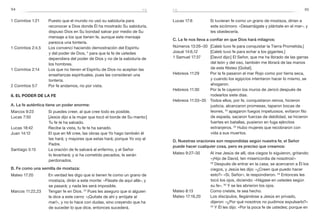 94 95
Lucas 17:6	 Si tuvieran fe como un grano de mostaza, dirían a
este sicómoro: «Desarráigate y plántate en el mar», y
les obedecería.
C. La fe nos lleva a confiar en que Dios hará milagros:
Números 13:26–30	 [Caleb tuvo fe para conquistar la Tierra Prometida.]
Josué 14:6,12	 [Caleb tuvo fe para echar a los gigantes.]
1 Samuel 17:37	 [David dijo:] El Señor, que me ha librado de las garras
del león y del oso, también me librará de las manos
de este filisteo [Goliat].
Hebreos 11:29	 Por la fe pasaron el mar Rojo como por tierra seca,
y cuando los egipcios intentaron hacer lo mismo, se
ahogaron.
Hebreos 11:30	 Por la fe cayeron los muros de Jericó después de
rodearlos siete días.
Hebreos 11:33–35	 Todos ellos, por fe, conquistaron reinos, hicieron
justicia, alcanzaron promesas, taparon bocas de
leones, 34
apagaron fuegos impetuosos, evitaron filo
de espada, sacaron fuerzas de debilidad, se hicieron
fuertes en batallas, pusieron en fuga ejércitos
extranjeros. 35
Hubo mujeres que recobraron con
vida a sus muertos.
D. Nuestras oraciones son respondidas según nuestra fe; el Señor
puede hacer cualquier cosa, pero es preciso que creamos:
Mateo 9:27–30	 Al irse Jesús de allí, dos ciegos lo siguieron, gritando:
«¡Hijo de David, ten misericordia de nosotros!»
28
 Después de entrar en la casa, se acercaron a Él los
ciegos, y Jesús les dijo: «¿Creen que puedo hacer
esto?» «Sí, Señor», le respondieron. 29
Entonces les
tocó los ojos, diciendo: «Hágase en ustedes según
su fe». 30
Y se les abrieron los ojos.
Mateo 8:13	 Como creíste, te sea hecho.
Mateo 17:19,20	 Los discípulos, llegándose a Jesús en privado,
dijeron: «¿Por qué nosotros no pudimos expulsarlo?»
20
Y Él les dijo: «Por la poca fe de ustedes; porque en
1 Corintios 1:21	 Puesto que el mundo no usó su sabiduría para
reconocer a Dios donde Él ha mostrado Su sabiduría,
dispuso Dios en Su bondad salvar por medio de Su
mensaje a los que tienen fe, aunque este mensaje
parezca una tontería.
1 Corintios 2:4,5	 Los convencí haciendo demostración del Espíritu
y del poder de Dios, 5
para que la fe de ustedes
dependiera del poder de Dios y no de la sabiduría de
los hombres.
1 Corintios 2:14	 Los que no tienen el Espíritu de Dios no aceptan las
enseñanzas espirituales, pues las consideran una
tontería.
2 Corintios 5:7	 Por fe andamos, no por vista.
8. El poder de la fe
A. La fe auténtica tiene un poder enorme:
Marcos 9:23	 Si puedes creer, al que cree todo es posible.
Lucas 7:50	 [Jesús dijo a la mujer que tocó el borde de Su manto:]
Tu fe te ha salvado.
Lucas 18:42	 Recibe la vista, tu fe te ha sanado.
Juan 14:12	 El que en Mí cree, las obras que Yo hago también él
las hará; y mayores que estas hará; porque Yo voy al
Padre.
Santiago 5:15	 La oración de fe salvará al enfermo, y el Señor
lo levantará; y si ha cometido pecados, le serán
perdonados.
B. Fe como una semilla de mostaza:
Mateo 17:20	 En verdad les digo que si tienen fe como un grano de
mostaza, dirán a este monte: «Pásate de aquí allá», y
se pasará; y nada les será imposible.
Marcos 11:22,23	 Tengan fe en Dios. 23
Pues les aseguro que si alguien
le dice a este cerro: «¡Quítate de ahí y arrójate al
mar!», y no lo hace con dudas, sino creyendo que ha
de suceder lo que dice, entonces sucederá.
fefe
 