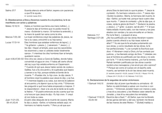 100 101
Salmo 37:7	 Guarda silencio ante el Señor; espera con paciencia
a que Él te ayude.
	 (V. también Isaías 26:3.)
D. Obedezcamos a Dios y llevemos nuestra fe a la práctica; la fe se
manifiesta con actos y palabras:
Mateo 12:10,13	 Había un hombre que tenía una mano tullida […].
13
 Jesús le dijo al hombre que no podía mover la
mano: «Extiende tu mano». El hombre la extendió; y
la mano le quedó tan sana como la otra.
Marcos 7:25–30	 La mujer sirofenicia creyó las palabras de Jesús, se
fue a su casa y encontró a su hija sana.]
Lucas 17:12–14	 Diez hombres que estaban enfermos de lepra […]
13
 le gritaron: «¡Jesús, […] sánanos!» 14
Jesús […]
les dijo: «Vayan al templo, para que los sacerdotes
los examinen y vean si ustedes están totalmente
sanos». Y mientras los diez hombres iban al templo,
quedaron sanos.
Juan 4:46,47,50–53	 Vino otra vez Jesús a Caná de Galilea, donde había
convertido el agua en vino. Y había allí cierto oficial
del rey cuyo hijo estaba enfermo en Capernaúm.
47
 Cuando él oyó que Jesús había venido de Judea a
Galilea, fue a Su encuentro y le suplicaba que bajara
y sanara a su hijo, porque estaba al borde de la
muerte. 50
 «Puedes irte, tu hijo vive», le dijo Jesús. Y
el hombre creyó la palabra que Jesús le dijo, y se fue.
51
Y mientras bajaba a su casa, sus siervos le salieron
al encuentro y le dijeron que su hijo vivía. 52
Entonces
les preguntó a qué hora había empezado a mejorar. Y
le respondieron: «Ayer a la una de la tarde se le quitó
la fiebre». 53
El padre entonces se dio cuenta que fue
a la hora en que Jesús le dijo: «Tu hijo vive». Y creyó
él con toda su casa.
Juan 11:21–23,	 [Cuatro días después de la muerte de Lázaro], Marta
39–41,43,44 	 le dijo a Jesús: «Señor, si hubieras estado aquí, mi
hermano no habría muerto. 22
Pero yo sé que aun
ahora Dios te dará todo lo que le pidas». 23
Jesús le
contestó: «Tu hermano volverá a vivir». 39
Jesús dijo:
«Quiten la piedra». Marta, la hermana del muerto, le
dijo: «Señor, ya huele mal, porque hace cuatro días
que murió». 40
Jesús le contestó: «¿No te dije que, si
crees, verás la gloria de Dios?» 41
Quitaron la piedra,
y Jesús […] 43
gritó: «¡Lázaro, sal de ahí!» 44
Y el que
había estado muerto salió, con las manos y los pies
atados con vendas y la cara envuelta en un lienzo.
Hebreos 11:7	 Por la fe Noé […] preparó el arca.
Santiago 2:21–26	 ¿No fue justificado por las obras Abraham nuestro
padre cuando ofreció a su hijo Isaac sobre el
altar? 22
 Ya ves que la fe actuaba juntamente con
sus obras, y como resultado de las obras, la fe
fue perfeccionada; 23
y se cumplió la Escritura que
dice: «Y Abraham creyó a Dios y le fue contado por
justicia», y fue llamado amigo de Dios. 24
Ustedes ven
que el hombre es justificado por las obras y no solo
por la fe. 25
Y de la misma manera, ¿no fue la ramera
Rahab también justificada por las obras cuando
recibió a los mensajeros y los envió por otro camino?
26
Porque así como el cuerpo sin el espíritu está
muerto, así también la fe sin las obras está muerta.
	 (V. también Josué 6:1–16,20; Jueces 7:7,16–22; 1 Reyes 17:9–16;
2 Reyes 3:9–11,16–20; 4:1–6; Hebreos 11:8,17,23.)
E. Declaraciones de fe seguidas de actos victoriosos:
1 Samuel 14:6,13	 Jonatán dijo al joven que llevaba su armadura: «El
Señor no está limitado a salvar con muchos o con
pocos». 13
Entonces Jonatán trepó con manos y pies,
y tras él su escudero; y los filisteos caían delante de
Jonatán, y tras él su escudero los remataba.
1 Samuel 17:32,37,	 David le dijo a Saúl: 37
«El Señor, que me ha librado
43,45–50 	 de las garras del león y del oso, también me librará
de las manos de este filisteo». 43
[Goliat] maldijo a
fefe
 