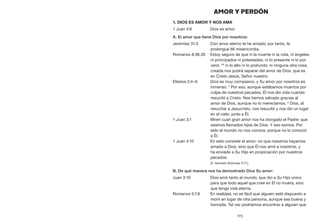 105
AMOR Y PERDÓN
1. Dios es amor y nos ama
1 Juan 4:8	 Dios es amor.
A. El amor que tiene Dios por nosotros:
Jeremías 31:3	 Con amor eterno te he amado; por tanto, te
prolongué Mi misericordia.
Romanos 8:38,39	 Estoy seguro de que ni la muerte ni la vida, ni ángeles
ni principados ni potestades, ni lo presente ni lo por
venir, 39
ni lo alto ni lo profundo, ni ninguna otra cosa
creada nos podrá separar del amor de Dios, que es
en Cristo Jesús, Señor nuestro.
Efesios 2:4–6	 Dios es muy compasivo, y Su amor por nosotros es
inmenso. 5
Por eso, aunque estábamos muertos por
culpa de nuestros pecados, Él nos dio vida cuando
resucitó a Cristo. Nos hemos salvado gracias al
amor de Dios, aunque no lo merecíamos. 6
Dios, al
resucitar a Jesucristo, nos resucitó y nos dio un lugar
en el cielo, junto a Él.
1 Juan 3:1	 Miren cuán gran amor nos ha otorgado el Padre: que
seamos llamados hijos de Dios. Y eso somos. Por
esto el mundo no nos conoce, porque no lo conoció
a Él.
1 Juan 4:10	 En esto consiste el amor: no que nosotros hayamos
amado a Dios, sino que Él nos amó a nosotros, y
ha enviado a Su Hijo en propiciación por nuestros
pecados.
	 (V. también Sofonías 3:17.)
B. De qué manera nos ha demostrado Dios Su amor:
Juan 3:16	 Dios amó tanto al mundo, que dio a Su Hijo único
para que todo aquel que cree en Él no muera, sino
que tenga vida eterna.
Romanos 5:7,8	 En realidad, no es fácil que alguien esté dispuesto a
morir en lugar de otra persona, aunque sea buena y
honrada. Tal vez podríamos encontrar a alguien que
 