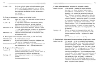 114 115
E. Hacer el bien a nuestros hermanos es hacérselo a Jesús:
Mateo 25:35–40	 «Tuve hambre, y ustedes me dieron de comer;
tuve sed, y me dieron de beber; fui extranjero, y
me recibieron; 36
estaba desnudo, y me vistieron;
enfermo, y me visitaron; en la cárcel, y vinieron a
Mí». 37
Entonces los justos le responderán, diciendo:
«Señor, ¿cuándo te vimos hambriento y te dimos de
comer, o sediento y te dimos de beber? 38
¿Y cuándo
te vimos como extranjero y te recibimos, o desnudo
y te vestimos? 39
¿Cuándo te vimos enfermo o en la
cárcel y vinimos a Ti»? 40
El Rey les responderá: «En
verdad les digo que en cuanto lo hicieron a uno de
estos hermanos Míos, aun a los más pequeños, a Mí
lo hicieron».
Hebreos 6:10	 Dios no es injusto como para olvidarse de la obra
de ustedes y del amor que han mostrado hacia Su
nombre, habiendo servido, y sirviendo aún, a los
santos.
	 (V. también Efesios 6:5–8; Colosenses 3:22–24.)
F. Dejar de hacer el bien a los hermanos es dejar de hacérselo a Jesús:
Mateo 25:41–45	 Dirá también a los de Su izquierda: «Apártense de
Mí, malditos, al fuego eterno que ha sido preparado
para el diablo y sus ángeles. 42
Porque tuve hambre,
y ustedes no me dieron de comer; tuve sed, y no me
dieron de beber; 43
fui extranjero, y no me recibieron;
estaba desnudo, y no me vistieron; enfermo, y en la
cárcel, y no me visitaron». 44
Entonces ellos también
responderán: «Señor, ¿cuándo te vimos hambriento o
sediento, o como extranjero, o desnudo, o enfermo,
o en la cárcel, y no te servimos»? 45
Él entonces
les responderá: «En verdad les digo que en cuanto
ustedes no lo hicieron a uno de los más pequeños de
estos, tampoco a Mí lo hicieron».
1 Juan 3:17,18	 Si uno es rico y ve que su hermano necesita ayuda,
pero no se la da, ¿cómo puede tener amor de Dios
en su corazón? 18
Hijitos míos, que nuestro amor no
sea solamente de palabra, sino que se demuestre
con hechos.
	 (V. también 2 Juan 6.)
B. Amar con abnegación, hasta el punto de dar la vida:
Juan 15:13	 Nadie tiene mayor amor que este, que uno ponga su
vida por sus amigos.
1 Juan 3:16	 En esto hemos conocido el amor, en que [Jesús]
puso Su vida por nosotros; también nosotros
debemos poner nuestras vidas por los hermanos.
Hechos 15:25,26	 Nuestros muy queridos hermanos Bernabé y Pablo
26 
[…] han puesto sus vidas en peligro por la causa de
nuestro Señor Jesucristo. (V. también Hechos 20:24.)
Filipenses 2:30	 Estuvo al borde de la muerte por la obra de Cristo,
arriesgando su vida.
C. Preocuparse por el bienestar de los demás, no solo el nuestro:
1 Corintios 13:5	 [El amor] no busca lo suyo.
Filipenses 2:4	 No buscando cada uno sus propios intereses, sino
más bien los intereses de los demás.
1 Tesalonicenses 4:9	En cuanto al amor fraternal, […] ustedes mismos han
sido enseñados por Dios a amarse unos a otros.
D. El egoísmo denota falta de amor:
1 Juan 3:17	 El que tiene bienes de este mundo, y ve a su
hermano en necesidad y cierra su corazón contra él,
¿cómo puede morar el amor de Dios en él?
Santiago 4:17	 El que sabe hacer lo bueno y no lo hace, comete
pecado.
	 (V. también Proverbios 3:27,28.)
amor y perdónamor y perdón
 