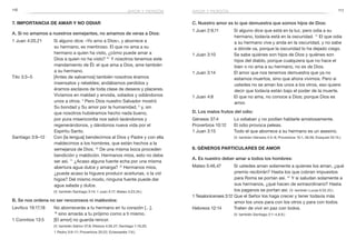 116 117
C. Nuestro amor es lo que demuestra que somos hijos de Dios:
1 Juan 2:9,11	 Si alguno dice que está en la luz, pero odia a su
hermano, todavía está en la oscuridad. 11
El que odia
a su hermano vive y anda en la oscuridad, y no sabe
a dónde va, porque la oscuridad lo ha dejado ciego.
1 Juan 3:10	 Se sabe quiénes son hijos de Dios y quiénes son
hijos del diablo, porque cualquiera que no hace el
bien o no ama a su hermano, no es de Dios.
1 Juan 3:14	 El amor que nos tenemos demuestra que ya no
estamos muertos, sino que ahora vivimos. Pero si
ustedes no se aman los unos a los otros, eso quiere
decir que todavía están bajo el poder de la muerte.
1 Juan 4:8	 El que no ama, no conoce a Dios; porque Dios es
amor.
D. Los malos frutos del odio:
Génesis 37:4	 Lo odiaban y no podían hablarle amistosamente.
Proverbios 10:12	 El odio provoca peleas.
1 Juan 3:15	 Todo el que aborrece a su hermano es un asesino.
	 (V. también Génesis 4:3–8; Proverbios 15:1, 26:26; Ezequiel 25:15.)
8. Géneros particulares de amor
A. Es nuestro deber amar a todos los hombres:
Mateo 5:46,47	 Si ustedes aman solamente a quienes los aman, ¿qué
premio recibirán? Hasta los que cobran impuestos
para Roma se portan así. 47
Y si saludan solamente a
sus hermanos, ¿qué hacen de extraordinario? Hasta
los paganos se portan así. (V. también Lucas 6:32,33.)
1 Tesalonicenses 3:12	Que el Señor los haga crecer y tener todavía más
amor los unos para con los otros y para con todos.
Hebreos 12:14	 Traten de vivir en paz con todos.
	 (V. también Santiago 2:1–4,8,9.)
7. Importancia de amar y no odiar
A. Si no amamos a nuestros semejantes, no amamos de veras a Dios:
1 Juan 4:20,21	 Si alguno dice: «Yo amo a Dios», y aborrece a
su hermano, es mentiroso. El que no ama a su
hermano a quien ha visto, ¿cómo puede amar a
Dios a quien no ha visto? 21
Y nosotros tenemos este
mandamiento de Él: el que ama a Dios, ame también
a su hermano.
Tito 3:3–5	 [Antes de salvarnos] también nosotros éramos
insensatos y rebeldes; andábamos perdidos y
éramos esclavos de toda clase de deseos y placeres.
Vivíamos en maldad y envidia, odiados y odiándonos
unos a otros. 4
Pero Dios nuestro Salvador mostró
Su bondad y Su amor por la humanidad, 5
y, sin
que nosotros hubiéramos hecho nada bueno,
por pura misericordia nos salvó lavándonos y
regenerándonos, y dándonos nueva vida por el
Espíritu Santo.
Santiago 3:9–12	 Con [la lengua] bendecimos al Dios y Padre y con ella
maldecimos a los hombres, que están hechos a la
semejanza de Dios. 10
De una misma boca proceden
bendición y maldición. Hermanos míos, esto no debe
ser así. 11
¿Acaso alguna fuente echa por una misma
abertura agua dulce y amarga? 12
Hermanos míos,
¿puede acaso la higuera producir aceitunas, o la vid
higos? Del mismo modo, ninguna fuente puede dar
agua salada y dulce.
	 (V. también Santiago 3:14; 1 Juan 3:17; Mateo 5:23,24.)
B. Se nos ordena no ser rencorosos ni malévolos:
Levítico 19:17,18	 No aborrecerás a tu hermano en tu corazón […],
18
 sino amarás a tu prójimo como a ti mismo.
1 Corintios 13:5	 [El amor] no guarda rencor.
	 (V. también Salmo 37;8; Efesios 4:26,27; Santiago 1:19,20;
1 Pedro 3:9–11; Proverbios 20:22; Eclesiastés 7:9.)
amor y perdónamor y perdón
 