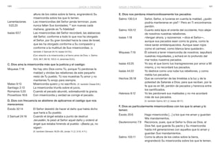 120 121
E. Dios nos perdona misericordiosamente los pecados:
Salmo 130:3,4	 Señor, Señor, si tuvieras en cuenta la maldad, ¿quién
podría mantenerse en pie? 4
Pero en Ti encontramos
perdón.
Salmo 103:12	 Cuanto está lejos el oriente del occidente, hizo alejar
de nosotros nuestras rebeliones.
Isaías 1:18	 «Vengan ahora, y razonemos —dice el Señor—,
aunque sus pecados sean como la grana, como la
nieve serán emblanquecidos. Aunque sean rojos
como el carmesí, como blanca lana quedarán».
Miqueas 7:19	 Él volverá a tener misericordia de nosotros; sepultará
nuestras iniquidades, y echará en lo profundo del
mar todos nuestros pecados.
Isaías 43:25	 Yo soy el que borro tus transgresiones por amor a Mí
mismo, y no recordaré tus pecados.
Isaías 44:22	 Yo deshice como una nube tus rebeliones, y como
niebla tus pecados.
Hechos 26:18	 Que se conviertan de las tinieblas a la luz y de la
potestad de Satanás a Dios; para que reciban, por la
fe que es en Mí, perdón de pecados y herencia entre
los santificados.
Hebreos 8:12	 Yo les perdonaré sus maldades y no me acordaré
más de sus pecados.
	 (V. también Salmo 32:1,2; Isaías 38:17.)
F. Dios es particularmente misericordioso con los que lo aman y lo
temen:
Éxodo 20:6	 Hago misericordia […] a los que me aman y guardan
Mis mandamientos.
Deuteronomio 7:9	 Reconoce, pues, que el Señor tu Dios es Dios, el
Dios fiel, que guarda Su pacto y Su misericordia
hasta mil generaciones con aquellos que lo aman y
guardan Sus mandamientos.
Salmo 103:11	 Como la altura de los cielos sobre la tierra,
engrandeció Su misericordia sobre los que le temen.
altura de los cielos sobre la tierra, engrandeció Su
misericordia sobre los que lo temen.
Lamentaciones	 Las misericordias del Señor jamás terminan, pues
3:22,23 	 nunca fallan Sus bondades; 23
son nuevas cada
mañana; ¡grande es Tu fidelidad!
Isaías 63:7	 Las misericordias del Señor recordaré, las alabanzas
del Señor, conforme a todo lo que nos ha otorgado
el Señor, por Su gran bondad hacia la casa de Israel,
que les ha otorgado conforme a Su compasión y
conforme a la multitud de Sus misericordias. (V.
también 2 Samuel 24:14; Isaías 54:7,8.)
	 (Con relación a la misericordia y el tierno amor de Dios, v. Salmo
25:6; 36:7; 69:16; 103:2–4; Jeremías 9:24.)
C. Dios ama la misericordia más que la justicia y el castigo:
Miqueas 7:18	 No hay otro Dios como Tú, porque Tú perdonas la
maldad y olvidas las rebeliones de este pequeño
resto de Tu pueblo. Tú nos muestras Tu amor y no
mantienes Tu enojo para siempre.
Mateo 9:13	 Misericordia quiero y no sacrificio. (V. también Oseas 6:6.)
Santiago 2:13	 La misericordia triunfa sobre el juicio.
Romanos 5:20	 Cuando el pecado abundó, sobreabundó la gracia.
Proverbios 16:6	 Con misericordia y verdad se corrige el pecado.
D. Dios con frecuencia se abstiene de aplicarnos el castigo que nos
merecemos:
Éxodo 32:14	 El Señor desistió de hacer el daño que había dicho
que haría a Su pueblo.
2 Samuel 24:16	 Cuando el ángel estaba a punto de destruir
Jerusalén, le pesó al Señor aquel daño y ordenó al
ángel que estaba hiriendo al pueblo: «¡Basta ya, no
sigas!»
	 (V. también Génesis 18:20–26; Jonás 1:1,2; 3:10; 4:11.)
amor y perdónamor y perdón
 