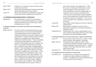 122 123
Salmo 103:13	 El Señor es, con los que lo honran, tan tierno como
un padre con sus hijos.
Salmo 103:17	 Pero la misericordia del Señor es desde la eternidad
hasta la eternidad, para los que le temen.
Lucas 7:47	 Sus muchos pecados son perdonados, porque amó
mucho; mas al que se perdona poco, poco ama.
10. Debemos tener misericordia y perdonar
Miqueas 6:8	 Él te ha declarado, oh hombre, lo que es bueno.
¿Y qué es lo que demanda el Señor de ti, sino solo
practicar la justicia, amar la misericordia, y andar
humildemente con tu Dios?
A. Debemos perdonar a los demás como Dios nos ha perdonado a
nosotros:
Mateo 18:23–33	 En el reino de Dios sucede algo parecido a lo que
sucedió cierta vez en un país. El rey mandó llamar
a sus empleados para que le informaran cómo
andaban sus negocios y para que le pagaran todo lo
que le debían. 24
Cuando comenzó a sacar cuentas,
le llevaron un empleado que le debía sesenta
millones de monedas de plata. 25
Como el empleado
no tenía dinero para pagar, el rey ordenó que lo
vendieran como esclavo, junto con su esposa y sus
hijos, y que vendieran también todo lo que tenía.
Así, con el dinero de esa venta, la deuda quedaría
pagada. 26
Pero el empleado se arrodilló delante del
rey y le suplicó: «Señor, deme usted un poco más
de tiempo y le pagaré todo lo que le debo». 27
El rey
sintió compasión de su empleado y le dijo: «Vete
tranquilo; te perdono todo lo que me debes». 28
Al
salir del palacio del rey, ese empleado se encontró
con un compañero que le debía cien monedas de
plata. Lo agarró por el cuello y le dijo: «¡Págame
ahora mismo lo que me debes!» 29
El compañero
se arrodilló delante de él y le suplicó: «Dame un
poco más de tiempo y te lo pagaré todo». 30
Pero
él no quiso, y mandó que lo metieran en la cárcel
hasta que pagara el dinero que le debía. 31
 Los
otros compañeros, al ver lo que había pasado, se
molestaron mucho y fueron a contárselo al rey.
32
 Entonces el rey mandó llamar a aquel empleado y
le dijo: «¡Qué malvado eres! Te perdoné todo lo que
me debías, porque me lo suplicaste. 33
¿Por qué no
tuviste compasión de tu compañero, así como yo la
tuve de ti?»
Lucas 6:36	 Sean ustedes misericordiosos, así como su Padre es
misericordioso.
Efesios 4:32	 Sean buenos y compasivos unos con otros, y
perdónense mutuamente, como Dios los perdonó a
ustedes en Cristo.
Colosenses 3:13	 Soportándose unos a otros y perdonándose unos a
otros, si alguien tiene queja contra otro. Como Cristo
los perdonó, así también háganlo ustedes.
B. Tengamos paciencia y mucha misericordia, y sigamos perdonando:
Lucas 17:4	 Si peca contra ti siete veces al día, y vuelve a ti siete
veces, diciendo: «Me arrepiento», perdónalo.
Mateo 18:21,22	 Acercándose Pedro, preguntó a Jesús: «Señor,
¿cuántas veces pecará mi hermano contra mí que yo
haya de perdonarlo? ¿Hasta siete veces?» 22
Jesús le
contestó: «No te digo hasta siete veces, sino hasta
setenta veces siete».
Proverbios 17:9	 Quien pasa por alto la ofensa, crea lazos de amor.
C. Tengamos por norma practicar la misericordia:
Proverbios 3:3,4	 La misericordia y la verdad nunca se aparten de
ti; átalas a tu cuello, escríbelas en la tabla de tu
corazón. 4
Así hallarás favor y buena estimación ante
los ojos de Dios y de los hombres.
amor y perdónamor y perdón
 