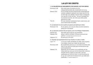 127
LA LEY DE CRISTO
1. La salvación es únicamente por gracia, no por obras
Romanos 3:28	 Dios hace justo al hombre por la fe,
independientemente del cumplimiento de la Ley.
Efesios 2:8,9	 Por la bondad de Dios [misericordia inmerecida] han
recibido ustedes la salvación por medio de la fe. No
es esto algo que ustedes mismos hayan conseguido,
sino que es un don de Dios. 9
No es el resultado de
las propias acciones, de modo que nadie puede
gloriarse de nada.
Tito 3:5	 Sin que nosotros hubiéramos hecho nada bueno, por
pura misericordia nos salvó.
A. La salvación no es en parte por gracia y en parte por obras:
Romanos 11:6	 Si por gracia, ya no es por obras; de otra manera la
gracia ya no es gracia.
B. La salvación siempre fue por gracia, aun en el Antiguo Testamento:
Génesis 6:8	 Noé halló gracia ante los ojos del Señor.
Génesis 15:6	 Abram creyó en el Señor, y Él se lo reconoció por
justicia. (V. también Romanos 4:3,5–8,21,22.)
Habacuc 2:4	 El justo por su fe vivirá.
C. Guardar escrupulosamente la ley mosaica no salva a nadie:
Juan 1:17	 La Ley por medio de Moisés fue dada, pero la gracia
y la verdad vinieron por medio de Jesucristo.
Romanos 3:20	 El cumplimiento de la Ley no nos hace inocentes ante
Dios; la Ley solo sirve para que reconozcamos que
somos pecadores.
Gálatas 2:16	 Sabiendo que el hombre no es justificado por las
obras de la Ley, sino por la fe de Jesucristo, nosotros
también hemos creído en Jesucristo, para ser
justificados por la fe de Cristo y no por las obras de
la Ley, por cuanto por las obras de la Ley nadie será
justificado. (V. también Gálatas 3:11.)
 