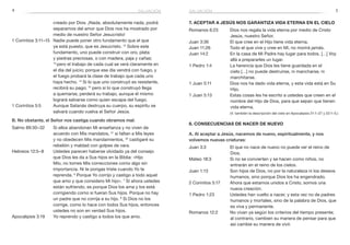 4 5
creado por Dios. ¡Nada, absolutamente nada, podrá
separarnos del amor que Dios nos ha mostrado por
medio de nuestro Señor Jesucristo!
1 Corintios 3:11–15 		Nadie puede poner otro fundamento que el que
ya está puesto, que es Jesucristo. 12
Sobre este
fundamento, uno puede construir con oro, plata
y piedras preciosas, o con madera, paja y cañas;
13 
pero el trabajo de cada cual se verá claramente en
el día del juicio; porque ese día vendrá con fuego, y
el fuego probará la clase de trabajo que cada uno
haya hecho. 14
Si lo que uno construyó es resistente,
recibirá su pago; 15
pero si lo que construyó llega
a quemarse, perderá su trabajo, aunque él mismo
logrará salvarse como quien escapa del fuego.
1 Corintios 5:5 	 Aunque Satanás destruya su cuerpo, su espíritu se
salvará cuando vuelva el Señor Jesús.
B. No obstante, el Señor nos castiga cuando obramos mal:
Salmo 89:30–32 		Si ellos abandonan Mi enseñanza y no viven de
acuerdo con Mis mandatos, 31
si faltan a Mis leyes
y no obedecen Mis mandamientos, 32
castigaré su
rebelión y maldad con golpes de vara.
Hebreos 12:5–8 		Ustedes parecen haberse olvidado ya del consejo
que Dios les da a Sus hijos en la Biblia: «Hijo
Mío, no tomes Mis correcciones como algo sin
importancia. Ni te pongas triste cuando Yo te
reprenda. 6
Porque Yo corrijo y castigo a todo aquel
que amo y que considero Mi hijo». 7
Si ahora ustedes
están sufriendo, es porque Dios los ama y los está
corrigiendo como si fueran Sus hijos. Porque no hay
un padre que no corrija a su hijo. 8
Si Dios no los
corrige, como lo hace con todos Sus hijos, entonces
ustedes no son en verdad Sus hijos.
Apocalipsis 3:19 		Yo reprendo y castigo a todos los que amo.
salvación
7. aceptar a Jesús nos garantiza vida eterna en el cielo
Romanos 6:23 	 Dios nos regala la vida eterna por medio de Cristo
Jesús, nuestro Señor.
Juan 3:36	 El que cree en el Hijo tiene vida eterna.
Juan 11:26	 Todo el que vive y cree en Mí, no morirá jamás.
Juan 14:2	 En la casa de Mi Padre hay lugar para todos. […] Voy
allá a prepararles un lugar.
1 Pedro 1:4	 La herencia que Dios les tiene guardada en el
cielo […] no puede destruirse, ni mancharse, ni
marchitarse.
1 Juan 5:11	 Dios nos ha dado vida eterna, y esta vida está en Su
Hijo.
1 Juan 5:13	 Estas cosas les he escrito a ustedes que creen en el
nombre del Hijo de Dios, para que sepan que tienen
vida eterna.
	 (V. también la descripción del cielo en Apocalipsis 21:1–27 y 22:1–5.)
8. Consecuencias de nacer de nuevo
A. Al aceptar a Jesús, nacemos de nuevo, espiritualmente, y nos
volvemos nuevas criaturas:
Juan 3:3	 El que no nace de nuevo no puede ver el reino de
Dios.
Mateo 18:3	 Si no se convierten y se hacen como niños, no
entrarán en el reino de los cielos.
Juan 1:13	 Son hijos de Dios, no por la naturaleza ni los deseos
humanos, sino porque Dios los ha engendrado.
2 Corintios 5:17	 Ahora que estamos unidos a Cristo, somos una
nueva creación.
1 Pedro 1:23	 Ustedes han vuelto a nacer, y esta vez no de padres
humanos y mortales, sino de la palabra de Dios, que
es viva y permanente.
Romanos 12:2	 No vivan ya según los criterios del tiempo presente;
al contrario, cambien su manera de pensar para que
así cambie su manera de vivir.
salvación
 