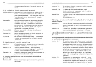 130 131
Romanos 7:7	 Si no hubiera sido por la Ley, yo no habría entendido
lo que es el pecado.
Romanos 3:19	 Lo que la Ley dice es para que nadie pueda
declararse inocente; es para que todo el mundo se
reconozca culpable ante Dios.
Gálatas 3:24	 La Ley ha venido a ser nuestro guía para conducirnos
a Cristo.
	 (V. también Romanos 4:15.)
D. La antigua ley tenía una eficacia limitada y, llegado el momento, tuvo
que ser sustituida:
Romanos 8:3	 Dios ha hecho lo que la ley de Moisés no pudo hacer,
pues no era capaz de hacerlo debido a la debilidad
humana.
Hebreos 7:18	 Queda, pues, abrogado el mandamiento anterior [la
ley mosaica] a causa de su debilidad e ineficacia.
4. En qué consistía la expiación de las contravenciones
de la Ley
A. Como las personas quebrantaban continuamente la Ley, era preciso
un sacrificio de sangre para borrar sus culpas:
Levítico 4:2–4	 En aquellos casos en que alguien peque involuntaria-
mente contra alguno de los mandamientos del Señor
y haga algo que no está permitido, se hará lo siguien-
te: 3
Si el que peca es el sacerdote principal, hacien-
do así recaer la culpa sobre el pueblo, deberá ofrecer
al Señor un becerro sin defecto como sacrificio por
el pecado cometido. 4
Lo llevará ante el Señor, a la
entrada de la tienda del encuentro; allí le pondrá la
mano en la cabeza, y luego lo degollará en presencia
del Señor.
Levítico 17:11	 Todo ser vive por la sangre que está en él, y Yo se
la he dado a ustedes en el altar para que por medio
de ella puedan ustedes pagar el rescate por su vida,
pues es la sangre la que paga el rescate por la vida.
el cuerpo impuestas hasta el tiempo de reformar las
cosas.
A. Se trataba de un símbolo, una sombra de la realidad:
Colosenses 2:16,17	 Que nadie los critique a ustedes por lo que comen o
beben, o por cuestiones tales como días de fiesta,
lunas nuevas o sábados. 17
Todo esto no es más que
la sombra de lo que ha de venir, pero la verdadera
realidad es Cristo.
Hebreos 8:5	 Estos sacerdotes prestan su servicio por medio de
cosas que no son más que copias y sombras de
lo que hay en el cielo. Y sabemos que son copias
porque, cuando Moisés iba a construir el santuario,
Dios le dijo: «Pon atención y hazlo todo según el
modelo que te mostré en el monte».
Hebreos 9:8,9	 El primer tabernáculo […] 9
es un símbolo para el
tiempo presente.
Hebreos 10:1	 La Ley [tenía] la sombra de los bienes venideros, no
la imagen misma de las cosas.
1 Juan 2:8	 Les escribo un mandamiento nuevo, […] porque las
tinieblas van pasando, y la Luz verdadera ya está
alumbrando.
B. Era prácticamente imposible guardar la Ley:
Juan 7:19	 ¿No les dio Moisés la Ley, y sin embargo ninguno de
ustedes la cumple? (V. también Hechos 7:53.)
Hechos 15:10	 ¿Por qué desafían ustedes a Dios imponiendo
sobre estos creyentes una carga que ni nosotros ni
nuestros antepasados hemos podido llevar?
Santiago 2:10	 Cualquiera que guarde toda la Ley, pero ofenda en un
punto, se hace culpable de todos.
C. Demostró que los hombres eran pecadores que necesitaban la
gracia de Dios:
Romanos 3:20	 La Ley solo sirve para que reconozcamos que somos
pecadores.
la ley de cristola ley de cristo
 