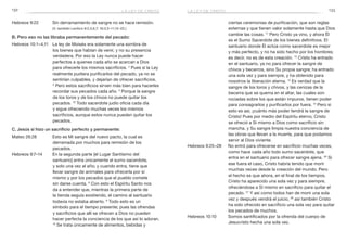 132 133
ciertas ceremonias de purificación, que son reglas
externas y que tienen valor solamente hasta que Dios
cambie las cosas. 11
Pero Cristo ya vino, y ahora Él
es el Sumo Sacerdote de los bienes definitivos. El
santuario donde Él actúa como sacerdote es mejor
y más perfecto, y no ha sido hecho por los hombres;
es decir, no es de esta creación. 12
Cristo ha entrado
en el santuario, ya no para ofrecer la sangre de
chivos y becerros, sino Su propia sangre; ha entrado
una sola vez y para siempre, y ha obtenido para
nosotros la liberación eterna. 13
Es verdad que la
sangre de los toros y chivos, y las cenizas de la
becerra que se quema en el altar, las cuales son
rociadas sobre los que están impuros, tienen poder
para consagrarlos y purificarlos por fuera. 14
Pero si
esto es así, ¡cuánto más poder tendrá la sangre de
Cristo! Pues por medio del Espíritu eterno, Cristo
se ofreció a Sí mismo a Dios como sacrificio sin
mancha, y Su sangre limpia nuestra conciencia de
las obras que llevan a la muerte, para que podamos
servir al Dios viviente.
Hebreos 9:25–28	 No entró para ofrecerse en sacrificio muchas veces,
como hace cada año todo sumo sacerdote, que
entra en el santuario para ofrecer sangre ajena. 26
 Si
ese fuera el caso, Cristo habría tenido que morir
muchas veces desde la creación del mundo. Pero
el hecho es que ahora, en el final de los tiempos,
Cristo ha aparecido una sola vez y para siempre,
ofreciéndose a Sí mismo en sacrificio para quitar el
pecado. 27
Y así como todos han de morir una sola
vez y después vendrá el juicio, 28
así también Cristo
ha sido ofrecido en sacrificio una sola vez para quitar
los pecados de muchos.
Hebreos 10:10	 Somos santificados por la ofrenda del cuerpo de
Jesucristo hecha una sola vez.
Hebreos 9:22	 Sin derramamiento de sangre no se hace remisión.
	 (V. también Levítico 6:2,3,6,7; 16:3,5–11,15–22.)
B. Pero eso no las libraba permanentemente del pecado:
Hebreos 10:1–4,11	 La ley de Moisés era solamente una sombra de
los bienes que habían de venir, y no su presencia
verdadera. Por eso la Ley nunca puede hacer
perfectos a quienes cada año se acercan a Dios
para ofrecerle los mismos sacrificios. 2
Pues si la Ley
realmente pudiera purificarlos del pecado, ya no se
sentirían culpables, y dejarían de ofrecer sacrificios.
3
 Pero estos sacrificios sirven más bien para hacerles
recordar sus pecados cada año. 4
Porque la sangre
de los toros y de los chivos no puede quitar los
pecados. 10
Todo sacerdote judío oficia cada día
y sigue ofreciendo muchas veces los mismos
sacrificios, aunque estos nunca pueden quitar los
pecados.
C. Jesús sí hizo un sacrificio perfecto y permanente:
Mateo 26:28	 Esto es Mi sangre del nuevo pacto, la cual es
derramada por muchos para remisión de los
pecados.
Hebreos 9:7–14	 En la segunda parte [el Lugar Santísimo del
santuario] entra únicamente el sumo sacerdote,
y solo una vez al año; y cuando entra, tiene que
llevar sangre de animales para ofrecerla por sí
mismo y por los pecados que el pueblo comete
sin darse cuenta. 8
Con esto el Espíritu Santo nos
da a entender que, mientras la primera parte de
la tienda seguía existiendo, el camino al santuario
todavía no estaba abierto. 9
Todo esto es un
símbolo para el tiempo presente; pues las ofrendas
y sacrificios que allí se ofrecen a Dios no pueden
hacer perfecta la conciencia de los que así lo adoran.
10
Se trata únicamente de alimentos, bebidas y
la ley de cristola ley de cristo
 