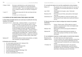 134 135
C. La muerte de Jesús en la cruz dio cumplimiento a la ley mosaica:
Mateo 5:17	 No piensen que he venido para poner fin a la Ley o a
los Profetas; no he venido para poner fin, sino para
cumplir.
Juan 19:30	 Jesús bebió el vino agrio, y dijo: «Todo está
cumplido».
Romanos 10:4	 El fin de la Ley es Cristo, para justicia a todo aquel
que cree.
Colosenses 2:14	 La ley escrita estaba en contra de nosotros, pero
Dios le puso fin por medio de la muerte de Cristo en
la cruz.
D. Para los que creen en Jesús la antigua ley mosaica ha quedado
desfasada:
Hebreos 8:13	 Al decir «Nuevo pacto», [Él] ha dado por viejo al
primero; y lo que se da por viejo y se envejece está
próximo a desaparecer.
Hebreos 10:9	 [Dios] quita lo primero [la Ley] para establecer lo
segundo.
Hebreos 8:6	 Por medio de [Jesucristo] tenemos también un
pacto mejor, porque en él Dios nos hace mejores
promesas.
E. Los verdaderos creyentes no están sujetos a la estricta ley mosaica:
Romanos 6:14	 No están bajo la Ley sino bajo la gracia.
Gálatas 3:24,25	 La Ley ha venido a ser nuestro guía para conducirnos
a Cristo, a fin de que seamos justificados por la fe.
25
 Pero ahora que ha venido la fe, ya no estamos bajo
el guía.
1 Timoteo 1:9	 La Ley no fue dada para el justo, sino para los
transgresores y desobedientes, para los impíos y
pecadores, para los irreverentes y profanos, para los
parricidas y matricidas, para los homicidas.
1 Pedro 1:18,19	 No fueron redimidos de su vana manera de vivir
heredada de sus padres con cosas perecederas
como oro o plata, 19
sino con sangre preciosa, como
de un cordero sin tacha y sin mancha: la sangre de
Cristo.
1 Juan 1:7	 La sangre de Jesucristo Su Hijo nos limpia de todo
pecado.
	 (V. también Juan 1:29; Romanos 5:9.)
5. La nueva ley de Cristo para todo aquel que cree
A. Dios había prometido darnos una nueva ley en sustitución de la ley
mosaica, y la cumplió:
Jeremías 31:31–33	 «Vienen días —declara el Señor— en que haré con
la casa de Israel y con la casa de Judá un nuevo
pacto, 32
no como el pacto que hice con sus padres
el día que los tomé de la mano para sacarlos de
la tierra de Egipto, Mi pacto que ellos rompieron,
aunque fui un esposo para ellos —declara el Señor—.
33
Porque este es el pacto que haré con la casa de
Israel después de aquellos días —declara el Señor—.
Pondré Mi ley dentro de ellos, y sobre sus corazones
la escribiré. Entonces Yo seré su Dios y ellos serán
Mi pueblo».
Hebreos 8:7	 Si la primera alianza hubiera sido perfecta, no habría
sido necesaria una segunda alianza.
B. Nombres de la nueva ley:
■■ Un nuevo pacto (Jeremías 31:31; Hebreos 9:15)
■■ La ley de la fe (Romanos 3:27)
■■ La ley del Espíritu de vida (Romanos 8:2)
■■ Una ley de justicia (Romanos 9:31)
■■ La ley de Cristo (Gálatas 6:2)
■■ La perfecta ley de la libertad (Santiago 1:25)
■■ La ley real (Santiago 2:8)
■■ El santo mandamiento (2 Pedro 2:21)
la ley de cristola ley de cristo
 