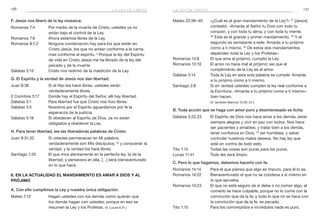 136 137
Mateo 22:36–40	 «¿Cuál es el gran mandamiento de la Ley?» 37
[Jesús]
contestó: «Amarás al Señor tu Dios con todo tu
corazón, y con toda tu alma, y con toda tu mente.
38
Este es el grande y primer mandamiento. 39
Y el
segundo es semejante a este: Amarás a tu prójimo
como a ti mismo. 40
De estos dos mandamientos
dependen toda la Ley y los Profetas».
Romanos 13:8	 El que ama al prójimo, cumplió la Ley.
Romanos 13:10	 El amor no hace mal al prójimo; así que el
cumplimiento de la Ley es el amor.
Gálatas 5:14	 Toda la Ley en esta sola palabra se cumple: Amarás
a tu prójimo como a ti mismo.
Santiago 2:8	 Si en verdad ustedes cumplen la ley real conforme a
la Escritura: «Amarás a tu prójimo como a ti mismo»,
bien hacen.
	 (V. también Marcos 12:29–31.)
B. Toda acción que se haga con amor puro y desinteresado es lícita:
Gálatas 5:22,23	 El Espíritu de Dios nos hace amar a los demás, estar
siempre alegres y vivir en paz con todos. Nos hace
ser pacientes y amables, y tratar bien a los demás,
tener confianza en Dios, 23
ser humildes, y saber
controlar nuestros malos deseos. No hay ley que
esté en contra de todo esto.
Tito 1:15	 Todas las cosas son puras para los puros.
Lucas 11:41	 Todo les será limpio.
C. Pero lo que hagamos, debemos hacerlo con fe:
Romanos 14:14	 Para el que piensa que algo es impuro, para él lo es.
Romanos 14:22	 Bienaventurado el que no se condena a sí mismo en
lo que aprueba.
Romanos 14:23	 El que no está seguro de si debe o no comer algo, al
comerlo se hace culpable, porque no lo come con la
convicción que da la fe; y todo lo que no se hace con
la convicción que da la fe, es pecado.
Tito 1:15	 Para los corrompidos e incrédulos nada es puro.
F. Jesús nos liberó de la ley mosaica:
Romanos 7:4	 Por medio de la muerte de Cristo, ustedes ya no
están bajo el control de la Ley.
Romanos 7:6	 Ahora estamos libres de la Ley.
Romanos 8:1,2	 Ninguna condenación hay para los que están en
Cristo Jesús, los que no andan conforme a la carne,
mas conforme al espíritu. 2
Porque la ley del Espíritu
de vida en Cristo Jesús me ha librado de la ley del
pecado y de la muerte.
Gálatas 3:13	 Cristo nos redimió de la maldición de la Ley.
G. El Espíritu y la verdad de Jesús nos dan libertad:
Juan 8:36	 Si el Hijo los hace libres, ustedes serán
verdaderamente libres.
2 Corintios 3:17	 Donde hay el Espíritu del Señor, allí hay libertad.
Gálatas 5:1	 Para libertad fue que Cristo nos hizo libres.
Gálatas 5:5	 Nosotros por el Espíritu aguardamos por fe la
esperanza de la justicia.
Gálatas 5:18	 Si obedecen al Espíritu de Dios, ya no están
obligados a obedecer la Ley.
H. Para tener libertad, lee las liberadoras palabras de Cristo:
Juan 8:31,32	 Si ustedes permanecen en Mi palabra,
verdaderamente son Mis discípulos; 32
y conocerán la
verdad, y la verdad los hará libres.
Santiago 1:25	 El que mira atentamente en la perfecta ley, la de la
libertad, y persevera en ella, […] será bienaventurado
en lo que hace.
6. En la actualidad el mandamiento es amar a Dios y al
prójimo
A. Con ello cumplimos la Ley y nuestra única obligación:
Mateo 7:12	 Hagan ustedes con los demás como quieran que
los demás hagan con ustedes; porque en eso se
resumen la Ley y los Profetas. (V. Lucas 6:31.)
la ley de cristola ley de cristo
 