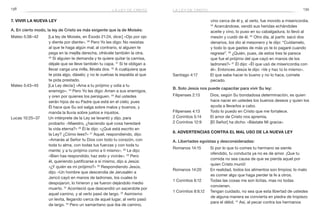 138 139
vino cerca de él y, al verlo, fue movido a misericordia.
34
 Acercándose, vendó sus heridas echándoles
aceite y vino, lo puso en su cabalgadura, lo llevó al
mesón y cuidó de él. 35
Otro día, al partir, sacó dos
denarios, los dio al mesonero y le dijo: “Cuídamelo,
y todo lo que gastes de más yo te lo pagaré cuando
regrese”. 36
¿Quién, pues, de estos tres te parece
que fue el prójimo del que cayó en manos de los
ladrones?» 37
 Él dijo: «Él que usó de misericordia con
él». Entonces Jesús le dijo: «Ve y haz tú lo mismo».
Santiago 4:17	 El que sabe hacer lo bueno y no lo hace, comete
pecado.
B. Solo Jesús nos puede capacitar para vivir Su ley:
Filipenses 2:13	 Dios, según Su bondadosa determinación, es quien
hace nacer en ustedes los buenos deseos y quien los
ayuda a llevarlos a cabo.
Filipenses 4:13	 Todo lo puedo en Cristo que me fortalece.
2 Corintios 5:14	 El amor de Cristo nos apremia.
2 Corintios 12:9	 [El Señor] ha dicho: «Bástate Mi gracia».
8. Advertencias contra el mal uso de la nueva ley
A. Libertades egoístas y desconsideradas:
Romanos 14:15	 Si por lo que tú comes tu hermano se siente
ofendido, tu conducta ya no es de amor. ¡Que tu
comida no sea causa de que se pierda aquel por
quien Cristo murió!
Romanos 14:20	 En realidad, todos los alimentos son limpios; lo malo
es comer algo que haga perder la fe a otros.
1 Corintios 6:12	 Todas las cosas me son lícitas, mas no todas
convienen.
1 Corintios 8:9,12	 Tengan cuidado, no sea que esta libertad de ustedes
de alguna manera se convierta en piedra de tropiezo
para el débil. 12
Así, al pecar contra los hermanos
7. Vivir la nueva ley
A. En cierto modo, la ley de Cristo es más exigente que la de Moisés:
Mateo 5:38–42	 [La ley de Moisés, en Éxodo 21:24, dice:] «Ojo por ojo
y diente por diente». 39
 Pero Yo les digo: No resistas
al que te haga algún mal; al contrario, si alguien te
pega en la mejilla derecha, ofrécele también la otra.
40
Si alguien te demanda y te quiere quitar la camisa,
déjale que se lleve también tu capa. 41
Si te obligan a
llevar carga una milla, llévala dos. 42
A cualquiera que
te pida algo, dáselo; y no le vuelvas la espalda al que
te pida prestado.
Mateo 5:43–45	 [La Ley decía:] «Ama a tu prójimo y odia a tu
enemigo». 44
Pero Yo les digo: Amen a sus enemigos,
y oren por quienes los persiguen. 45
Así ustedes
serán hijos de su Padre que está en el cielo; pues
Él hace que Su sol salga sobre malos y buenos, y
manda la lluvia sobre justos e injustos.
Lucas 10:25–37	 Un intérprete de la Ley se levantó y dijo, para
probarlo: «Maestro, ¿haciendo qué cosa heredaré
la vida eterna?» 26
Él le dijo: «¿Qué está escrito en
la Ley? ¿Cómo lees?» 27
Aquel, respondiendo, dijo:
«Amarás al Señor tu Dios con todo tu corazón, con
toda tu alma, con todas tus fuerzas y con toda tu
mente; y a tu prójimo como a ti mismo». 28
Le dijo:
«Bien has respondido; haz esto y vivirás». 29
Pero
él, queriendo justificarse a sí mismo, dijo a Jesús:
«¿Y quién es mi prójimo?» 30
Respondiendo Jesús,
dijo: «Un hombre que descendía de Jerusalén a
Jericó cayó en manos de ladrones, los cuales lo
despojaron, lo hirieron y se fueron dejándolo medio
muerto. 31
 Aconteció que descendió un sacerdote por
aquel camino, y al verlo pasó de largo. 32
Asimismo
un levita, llegando cerca de aquel lugar, al verlo pasó
de largo. 33
Pero un samaritano que iba de camino,
la ley de cristola ley de cristo
 
