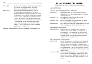 147
	146
EL MATRIMONIO Y EL HOGAR
Relaciones maritales • Deberes de los padres
1. El matrimonio
A. Dios ha establecido y bendecido el matrimonio:
Génesis 2:18	 Dios el Señor dijo: «No es bueno que el hombre
esté solo. Le voy a hacer alguien que sea una ayuda
adecuada para él».
Proverbios 5:18	 ¡Bendita sea tu propia fuente! ¡Goza con la
compañera de tu juventud!
Proverbios 18:22	 Encontrar esposa es encontrar lo mejor: es recibir
una muestra del favor de Dios.
Eclesiastés 9:9	 Goza de la vida con la mujer que amas todos los días
de tu vida fugaz que Él te ha dado bajo el sol.
B. Es una unión que fortalece:
Eclesiastés 4:9–11	 Más valen dos que uno, pues mayor provecho
obtienen de su trabajo. 10
Y si uno de ellos cae, el
otro lo levanta. ¡Pero ay del que cae estando solo,
pues no habrá quien lo levante! 11
Además, si dos se
acuestan juntos, uno a otro se calientan; pero uno
solo, ¿cómo va a entrar en calor?
C. El matrimonio es un compromiso:
Mateo 19:4–6	 ¿No han leído ustedes en la Escritura que el que los
creó en el principio, «hombre y mujer los creó?» 5
Y
dijo: «Por eso, el hombre dejará a su padre y a su
madre para unirse a su esposa, y los dos serán como
una sola persona». 6
Así que ya no son dos, sino uno
solo. De modo que el hombre no debe separar lo que
Dios ha unido.
1 Corintios 7:10,11	 A los que ya están casados, les doy este mandato,
que no es mío, sino del Señor: que la esposa no se
separe de su esposo. 11
[…] De la misma manera, el
esposo no debe divorciarse de su esposa. (V. también
7:1–17.)
Mateo 12:5	 ¿No han leído en la ley de Moisés que los sacerdotes
en el templo no cometen pecado aunque no
descansen el sábado? (V. también Juan 7:22,23.)
Mateo 12:1–4	 Jesús pasó por entre los sembrados en el día
de reposo; Sus discípulos tuvieron hambre, y
empezaron a arrancar espigas y a comer. 2
Cuando
los fariseos lo vieron, dijeron: «Mira, Tus discípulos
hacen lo que no es lícito hacer en el día de reposo».
3
 Pero Él les contestó: «¿No han leído lo que hizo
David cuando él y sus compañeros tuvieron hambre,
4
cómo entró en la casa de Dios y comieron los
panes consagrados, que no les era lícito comer,
ni a él ni a los que estaban con él, sino solo a los
sacerdotes?» (V. 1 Samuel 21:6.)
Capítulos clave: Romanos 3–5,7,9,10,14; Gálatas 2–5; Hebreos 3–11.
la ley de cristo
 