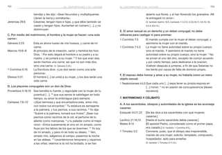 152 153
abierto sus flores, y si han florecido los granados. Allí
te entregaré mi amor».
	 (V. también Salmo 19:5; Cantares 1:1,4,13; 2:3,6,16,17; 4:6,10–16;
5:4,5; 8:3,14.)
E. El amor sexual es un derecho y un deber conyugal; no debe
utilizarse para castigar ni para premiar:
1 Corintios 7:3	 El marido cumpla con la mujer el deber conyugal, y
asimismo la mujer con el marido.
1 Corintios 7:4,5	 La mujer no tiene autoridad sobre su propio cuerpo,
sino el marido. Y asimismo el marido no tiene
autoridad sobre su propio cuerpo, sino la mujer. 5
No
se priven el uno del otro, excepto de común acuerdo
y por cierto tiempo, para dedicarse a la oración.
Vuelvan después a juntarse, a fin de que Satanás no
los tiente por causa de falta de dominio propio.
F. El esposo debe honrar y amar a su mujer, no tratarla como un mero
objeto sexual:
1 Tesalonicenses 4:4,5	Que cada uno […] sepa tener su propia esposa en
[…] honor; 5
no en pasión de concupiscencia [deseo
excesivo].
7. Matrimonio y celibato
A. A los sacerdotes, obispos y autoridades de la iglesia se les aconseja
casarse:
Ezequiel 44:21,22	 [Se les dice a los sacerdotes con qué mujeres
casarse.]
Levítico 21:10,13	 [Hasta el sumo sacerdote debía casarse.]
Mateo 8:14	 [El apóstol Pedro, considerado como el primer papa,
era casado.] (V. también 1 Corintios 9:5.)
1 Timoteo 3:2	 Conviene, pues, que el obispo sea irreprensible,
marido de una mujer, solícito, templado, compuesto,
hospedador, apto para enseñar.
	 (V. también 1 Timoteo 3:11,12.)
bendijo y les dijo: «Sean fecundos y multiplíquense.
Llenen la tierra y sométanla».
Jeremías 29:6	 Cásense, tengan hijos e hijas, y que ellos también se
casen y tengan hijos. Aumenten en número […], y no
disminuyan.
C. Por medio del matrimonio, el hombre y la mujer se hacen «una sola
carne»:
Génesis 2:23	 Esta es ahora hueso de mis huesos, y carne de mi
carne.
Marcos 10:6–8	 Al principio de la creación, varón y hembra los hizo
Dios. 7
Por esto dejará el hombre a su padre y a su
madre, y se juntará a su mujer. 8
Y los que eran dos,
serán hechos una carne: así que no son más dos,
sino una carne. (V. Génesis 2:24.)
1 Corintios 6:16	 La Escritura dice: «Los dos serán como una sola
persona».
Efesios 5:31	 El hombre [...] se unirá a su mujer, y los dos serán una
sola carne.
D. Los placeres conyugales son un don de Dios:
Proverbios 5:18,19	 Sea bendita tu fuente, y regocíjate con la mujer de tu
juventud […]; 19
que sus senos te satisfagan en todo
tiempo, su amor te embriague para siempre.
Cantares 7:6–12	 «¡Qué hermosa y qué encantadora eres, amor mío,
con todos tus encantos! 7
Tu estatura es semejante
a la palmera, y tus pechos, a sus racimos. 8
Yo dije:
“Subiré a la palmera, tomaré sus frutos”. ¡Sean tus
pechos como racimos de la vid, el perfume de tu
aliento como manzanas, 9
y tu paladar como el mejor
vino!» «Entra suavemente el vino en mi amado, como
fluye por los labios de los que se duermen. 10
Yo soy
de mi amado, y para mí es todo su deseo. 11
Ven,
amado mío, salgamos al campo, pasemos la noche
en las aldeas. 12
Levantémonos temprano y vayamos
a las viñas; veamos si la vid ha brotado, si se han
el matrimonio y el hogarel matrimonio y el hogar
 