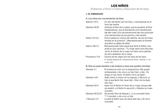 161
LOS NIÑOS
Embarazo • Parto • Crianza y educación de los hijos
1. El embarazo
A. Los niños son una bendición de Dios:
Salmos 127:3	 Un don del Señor son los hijos, y recompensa es el
fruto del vientre.
Génesis 49:25	 ¡Gracias al Dios de tu padre, que te ayudará; al Dios
todopoderoso, que te bendecirá! ¡Con bendiciones
del alto cielo! ¡Con las bendiciones del mar profundo!
¡Con bendiciones de los pechos y del vientre!
Salmo 127:4,5	 Como saetas en manos del valiente, así son los hijos
tenidos en la juventud. 5
¡Bienaventurado el hombre
que llenó su aljaba de ellos!
Salmo 128:1,3	 Bienaventurado todo aquel que teme al Señor, que
anda en Sus caminos. 3
Tu mujer será como fecunda
vid en el interior de tu casa; tus hijos como plantas
de olivo alrededor de tu mesa.
Proverbios 17:6	 Corona de los viejos son los hijos de los hijos.
	 (V. también Génesis 30:1; Deuteronomio 33:24; 1 Samuel 1:1–18;
Lucas 1:42.)
B. Dios es quien bendice a las mujeres y hace que queden encintas:
Génesis 4:1	 El hombre se unió con su esposa Eva. Ella quedó
embarazada y dio a luz a su hijo Caín, y dijo: «Ya
tengo un hijo varón. El Señor me lo ha dado».
Génesis 4:25	 Adán volvió a unirse con su esposa, y ella tuvo un
hijo al que llamó Set, pues dijo: «Dios me ha dado
otro hijo».
Génesis 25:21	 Isaac oró al Señor en favor de su mujer, porque ella
era estéril; y el Señor lo escuchó, y Rebeca su mujer
concibió.
Génesis 30:22,23	 Se acordó Dios de Raquel […] y le concedió hijos.
23
 Y concibió, y dio a luz un hijo.
1 Samuel 1:27	 Le pedí al Señor que me diera este hijo, y Él me lo
concedió.
 