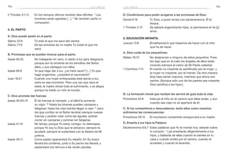 164 165
D. Condiciones para poder acogerse a las promesas de Dios:
Daniel 6:16	 Tu Dios, a quien sirves con perseverancia, Él te
librará.
1 Timoteo 2:15	 Se salvará engendrando hijos, si permanece en fe [y]
amor.
5. Educación infantil
Jueces 13:8	 [Enséñanos] lo que hayamos de hacer con el niño
que ha de nacer.
A. Dios cuida de los pequeñines:
Mateo 18:10	 No desprecien a ninguno de estos pequeños. Pues
les digo que en el cielo los ángeles de ellos están
mirando siempre el rostro de Mi Padre celestial.
1 Corintios 7:14	 El marido no creyente es santificado por la mujer; y
la mujer no creyente, por el marido. De otra manera
[los] hijos serían impuros, mientras que ahora son
santos. [Aunque solo uno de los padres sea creyente,
Dios santifica a los hijos.]
B. La formación inicial que reciban les servirá de guía toda la vida:
Proverbios 22:6	 Instruye al niño en el camino que debe andar, y aun
cuando sea viejo no se apartará de él.
C. Si los consentimos o descuidamos, tanto ellos como nosotros
sufriremos las consecuencias:
Proverbios 29:15	 El muchacho consentido avergonzará a su madre.
D. Enseña a tus hijos la Palabra:
Deuteronomio 6:6,7	 Estas palabras que Yo te mando hoy, estarán sobre
tu corazón. 7
Las enseñarás diligentemente a tus
hijos, y hablarás de ellas cuando te sientes en tu
casa y cuando andes por el camino, cuando te
acuestes y cuando te levantes.
2 Timoteo 3:1–3	 En los tiempos últimos vendrán días difíciles. 2
Los
hombres serán egoístas […]. 3
No tendrán cariño ni
compasión.
4. El parto
A. Dios puede asistir en el parto:
Salmo 22:9	 Tú eres el que me sacó del vientre.
Salmo 71:6	 De las entrañas de mi madre Tú fuiste el que me
sacó.
B. Promesas que se pueden invocar para el parto:
Isaías 65:23	 No trabajarán en vano, ni darán a luz para desgracia,
porque son la simiente de los benditos del Señor,
ellos, y sus vástagos con ellos.
Isaías 66:9	 Yo que hago dar a luz, ¿no haré nacer? […] Yo que
hago engendrar, ¿impediré el nacimiento?
Juan 16:21	 Cuando una mujer embarazada está dando a luz,
sufre en ese momento. Pero una vez que nace el
bebé, la madre olvida todo el sufrimiento, y se alegra
porque ha traído un niño al mundo.
C. Dios promete dar fuerzas:
Isaías 40:29–31	 Él da fuerzas al cansado, y al débil le aumenta
su vigor. 30
Hasta los jóvenes pueden cansarse y
fatigarse, hasta los más fuertes llegan a caer, 31
pero
los que confían en el Señor tendrán siempre nuevas
fuerzas y podrán volar como las águilas; podrán
correr sin cansarse y caminar sin fatigarse.
Isaías 41:10	 No temas, porque Yo estoy contigo; no desmayes,
porque Yo soy tu Dios que te esfuerzo; siempre te
ayudaré, siempre te sustentaré con la diestra de Mi
justicia.
Isaías 40:11	 Como pastor apacentará Su rebaño. En Su brazo
llevará los corderos, junto a Su pecho los llevará; y
pastoreará con ternura a las recién paridas.
los niñoslos niños
 