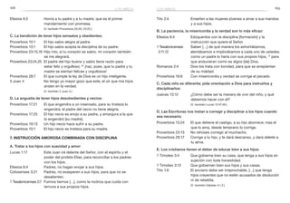 168 169
Tito 2:4	 Enseñen a las mujeres jóvenes a amar a sus maridos
y a sus hijos.
B. La paciencia, la misericordia y la verdad son lo más eficaz:
Efesios 6:4	 Edúquenlos con la disciplina [formación] y la
instrucción que quiere el Señor.
1 Tesalonicenses	 Saben […] de qué manera los exhortábamos,
2:11,12 	 alentábamos e implorábamos a cada uno de ustedes,
como un padre lo haría con sus propios hijos, 12
para
que anduvieran como es digno [de] Dios.
Romanos 2:4	 Dios los trata con bondad, para que se arrepientan
de su maldad.
Proverbios 16:6	 Con misericordia y verdad se corrige el pecado.
C. Cada niño es diferente; pide orientación a Dios para instruirlos y
disciplinarlos:
Jueces 13:12	 ¿Cómo debe ser la manera de vivir del niño, y qué
debemos hacer con él?
	 (V. también Lucas 12:47,48.)
D. Las Escrituras nos instan a corregir y disciplinar a los hijos cuando
sea necesario:
Proverbios 13:24	 El que detiene el castigo, a su hijo aborrece; mas el
que lo ama, desde temprano lo corrige.
Proverbios 23:13	 No rehúses corregir al muchacho.
Proverbios 29:17	 Corrige a tu hijo, y te dará descanso, y dará deleite a
tu alma.
E. Los cristianos tienen el deber de educar bien a sus hijos:
1 Timoteo 3:4	 Que gobierne bien su casa, que tenga a sus hijos en
sujeción con toda honestidad.
1 Timoteo 3:12	 Que gobiernen bien sus hijos y sus casas.
Tito 1:6	 El anciano debe ser irreprochable, […] que tenga
hijos creyentes que no estén acusados de disolución
ni de rebeldía.
	 (V. también Gálatas 4:1,2.)
Efesios 6:2	 Honra a tu padre y a tu madre, que es el primer
mandamiento con promesa.
	 (V. también Proverbios 20:20; 23:22.)
C. La bendición de tener hijos sensatos y obedientes:
Proverbios 10:1	 El hijo sabio alegra al padre.
Proverbios 13:1	 El hijo sabio acepta la disciplina de su padre.
Proverbios 23:15,16	Hijo mío, si tu corazón es sabio, mi corazón también
se me alegrará.
Proverbios 23:24,25	 El padre del hijo bueno y sabio tiene razón para
estar feliz y orgulloso; 25
¡haz, pues, que tu padre y tu
madre se sientan felices y orgullosos!
Proverbios 28:7	 El que cumple la ley de Dios es un hijo inteligente.
3 Juan 4	 No tengo yo mayor gozo que este, el oír que mis hijos
andan en la verdad.
	 (V. también 2 Juan 4.)
D. La angustia de tener hijos desobedientes y necios:
Proverbios 17:21	 El que engendra a un insensato, para su tristeza lo
engendra; el padre del necio no tiene alegría.
Proverbios 17:25	 El hijo necio es enojo a su padre, y amargura a la que
lo engendró [su madre].
Proverbios 19:13	 Un hijo necio hace sufrir a su padre.
Proverbios 10:1	 El hijo necio es tristeza para su madre.
7. Instrucción amorosa combinada con disciplina
A. Tratar a los hijos con suavidad y amor:
Lucas 1:17	 Este Juan irá delante del Señor, con el espíritu y el
poder del profeta Elías, para reconciliar a los padres
con los hijos.
Efesios 6:4	 Padres, no hagan enojar a sus hijos.
Colosenses 3:21	 Padres, no exasperen a sus hijos, para que no se
desalienten.
1 Tesalonicenses 2:7	 Fuimos tiernos […], como la nodriza que cuida con
ternura a sus propios hijos.
los niñoslos niños
 