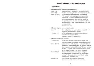 9
JESUCRISTO, EL HIJO DE DIOS
1. Dios Padre
A. Dios siempre ha existido y siempre existirá:
Éxodo 3:14	 Respondió Dios a Moisés: «YO SOY EL QUE SOY».
Salmo 90:2	 Desde la eternidad y hasta la eternidad, Tú eres Dios.
Salmo 102:24–27	 Por generación de generaciones son Tus años.
25
Tú fundaste la tierra antiguamente, y los cielos
son obra de Tus manos. 26
Ellos perecerán, y Tú
permanecerás; y todos ellos como un vestido se
envejecerán; como una ropa de vestir los mudarás, y
serán mudados: 27
 mas Tú eres el mismo, y Tus años
no se acabarán.
	 (V. también Isaías 41:4.)
B. Dios es Espíritu; es inmortal e invisible:
Juan 4:24	 Dios es Espíritu, y los que lo adoran, en espíritu y en
verdad es necesario que lo adoren.
1 Timoteo 1:17	 Al Rey de los siglos, inmortal, invisible, al único y
sabio Dios, sea honor y gloria.
	 (V. también 2 Corintios 3:17; Hebreos 11:27.)
C. Dios abarca todo el universo:
2 Crónicas 2:6	 ¿Quién será capaz de construirle un templo, si el
cielo, con toda su inmensidad, no puede contenerlo?
Salmo 139:7–10	 ¿Adónde me iré de Tu Espíritu, o adónde huiré de Tu
presencia? 8
Si subo a los cielos, allí estás Tú; si en el
Seol preparo mi lecho, allí Tú estás. 9
Si tomo las alas
del alba, y si habito en lo más remoto del mar, 10
aun
allí me guiará Tu mano, y me tomará Tu diestra.
Hechos 7:48,49	 Como el Dios todopoderoso no vive en lugares
hechos por seres humanos, dijo por medio de un
profeta: 49
«El cielo es Mi trono, es Mi silla real, y
sobre la tierra apoyo Mis pies».
Hechos 17:28	 En Él vivimos, nos movemos y existimos.
	 (V. también 1 Reyes 8:27; 2 Crónicas 6:18; Isaías 66:1.)
 