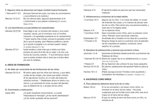 170 171
F. Algunos niños se descarrían así hayan recibido buena formación:
1 Samuel 8:1–3,5	 [Aunque Samuel era justo, sus hijos se corrompieron
y sucumbieron a la codicia.]
Marcos 13:12,13	 [En los últimos días, algunos abandonarán la fe
y traicionarán a sus padres cristianos.] (V. también
Mateo 24:10.)
G. Los favoritismos y la parcialidad son perjudiciales:
Génesis 25:27,28	 Esaú llegó a ser un hombre del campo y muy buen
cazador; Jacob, por el contrario, era un hombre
tranquilo, y le agradaba quedarse en el campamento.
28
Isaac quería más a Esaú, porque le gustaba comer
de lo que él cazaba, pero Rebeca prefería a Jacob
[y lo ayudó a engañar a su anciano padre, Isaac].
(V. también Génesis 27:1–18.)
Génesis 37:3,4	 Israel amaba a José más que a todos sus hijos,
porque era para él el hijo de su vejez; y le hizo una
túnica de muchos colores. 4
Y sus hermanos vieron
que su padre amaba más a José que a todos ellos;
por eso lo odiaban.
8. Años de formación
A. Se debe ser consciente de las limitaciones de los niños:
Génesis 33:13,14	 Mi señor sabe que los niños son tiernos, y que debo
cuidar de las ovejas y las vacas que están criando.
Si los apuramos mucho, en un solo día todos los
rebaños morirán. 14
Adelántese ahora mi señor a su
siervo; y yo avanzaré sin prisa, al paso del ganado
que va delante de mí, y al paso de los niños.
B. Crecimiento y maduración:
Isaías 28:9	 ¿A quién enseñará conocimiento, o a quién
interpretará el mensaje? ¿A los recién destetados?
¿A los recién quitados de los pechos?
Hebreos 5:14	 El alimento sólido es para los que han alcanzado
madurez.
C. Adolescencia y comienzos de la edad adulta:
1 Corintios 13:11	 Alguna vez fui niño. Y mi modo de hablar, mi modo
de entender las cosas, y mi manera de pensar eran
los de un niño. Pero ahora soy una persona adulta, y
todo eso lo he dejado atrás.
Efesios 4:14	 Ya no seamos niños.
1 Corintios 14:20	 Sean inocentes como niños, pero no piensen como
niños. Piensen como personas maduras.
Eclesiastés 12:1	 Acuérdate de tu Creador en los días de tu juventud.
1 Timoteo 4:12	 Ninguno tenga en poco tu juventud, sino sé ejemplo
de los creyentes en palabra, conducta, amor,
espíritu, fe y pureza.
D. Ejemplos de adolescentes y jóvenes que sirvieron a Dios:
Jeremías 1:4–9	 [Jeremías es llamado desde jovencito a proclamar las
Palabras de Dios.]
1 Samuel 16:1,10–13	 [David es ungido rey en su adolescencia.] (V. también
16:14–23; 17:32–37,49.)
1 Reyes 3:7	 [El rey Salomón dijo a Dios:] Yo soy mozo pequeño.
Hechos 23:12–24	 [El sobrino adolescente del apóstol Pablo le salva la
vida.]
Hechos 16:1–3	 [Pablo escoge al joven Timoteo como ayudante y
compañero de travesías.] (V. también 1 Timoteo 4:12.)
9. Hacernos como niños
A. Para salvarnos debemos tener la fe de un niño:
Mateo 18:3,4	 Si no se convierten y se hacen como niños, no
entrarán en el reino de los cielos. 4
Así pues,
cualquiera que se humille como este niño, ese es el
mayor en el reino de los cielos.
Marcos 10:15	 El que no reciba el reino de Dios como un niño, no
entrará en él.
los niñoslos niños
 