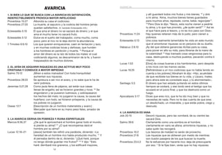 13
12
AVARICIA
1. Si bien lo que se busca con la avaricia es satisfacción,
indefectiblemente provoca mayor infelicidad
Proverbios 15:27	 Alborota su casa el codicioso.
Proverbios 27:20	 La muerte, el sepulcro y la codicia del hombre jamás
quedan satisfechos. (V. también Eclesiastés 4:8.)
Eclesiastés 5:10	 El que ama el dinero no se saciará de dinero; y el que
ama el mucho tener no sacará fruto.
Eclesiastés 5:12	 Dulce es el sueño del trabajador, coma mucho, coma
poco; pero al rico no le deja dormir la abundancia.
1 Timoteo 6:9,10	 Los que quieren enriquecerse, caen en tentación y lazo,
y en muchas codicias locas y dañosas, que hunden
a los hombres en perdición y muerte. 10
Porque el
amor del dinero es la raíz de todos los males: el cual
codiciando algunos, se descaminaron de la fe, y fueron
traspasados de muchos dolores.
2. El afán de adquirir riquezas es una actitud muy poco
cristiana y conduce a mayor impiedad
Salmo 73:12	 ¡Miren a estos malvados! Con toda tranquilidad
aumentan sus riquezas.
Proverbios 28:22	 Se apresura a ser rico el avaro, y no sabe que le ha de
venir pobreza.
Jeremías 5:27,28	 Como jaula llena de pájaros, así están sus casas
llenas de engaño; así se hicieron grandes y ricos. 28
Se
engordaron y se pusieron lustrosos, y sobrepasaron
los hechos del malo; no juzgaron la causa, la causa del
huérfano; con todo, se hicieron prósperos, y la causa de
los pobres no juzgaron.
Oseas 12:7	 [Descripción de un hombre materialista y avaro:]
Mercader que tiene en su mano peso falso, amador de
opresión.
3. La avaricia deriva en pobreza y ruina espirituales
Marcos 8:36,37	 ¿De qué le aprovechará al hombre ganar todo el mundo,
si pierde su alma? 37
¿O qué recompensa dará el
hombre por su alma?
Lucas 12:16–21	 [Jesús] también les refirió una parábola, diciendo: «La
heredad de un hombre rico había producido mucho. 17
 Y
él pensaba dentro de sí, diciendo: “¿Qué haré, porque
no tengo dónde guardar mis frutos?” 18
Y dijo: “Esto
haré: derribaré mis graneros, y los edificaré mayores,
avaricia
y allí guardaré todos mis frutos y mis bienes; 19
y diré
a mi alma: ‘Alma, muchos bienes tienes guardados
para muchos años; repósate, come, bebe, regocíjate’”.
20 
Pero Dios le dijo: “Necio, esta noche vienen a pedirte
tu alma; y lo que has provisto, ¿de quién será?” 21
Así es
el que hace para sí tesoro, y no es rico para con Dios».
Proverbios 11:24	 Hay quienes retienen más de lo justo, pero vienen a
pobreza.
Eclesiastés 5:13	 Una cosa realmente lamentable he visto en este mundo:
que el amontonar riquezas va en perjuicio de su dueño.
Habacuc 2:9,10	 ¡Ay del que obtiene ganancias ilícitas para su casa,
para poner en alto su nido, para librarse de la mano de
la calamidad! 10
Has tramado cosa vergonzosa para tu
casa, destruyendo a muchos pueblos, pecando contra ti
mismo.
Lucas 1:53	 [Dios] da cosas buenas a los hambrientos, pero despide
a los ricos con las manos vacías.
Lucas 16:25	 [Refiriéndose a un rico codicioso que no había tenido en
cuenta a los pobres:] Abraham le dijo: «Hijo, acuérdate
de que recibiste tus bienes en tu vida, y Lázaro, males;
pero ahora este es consolado aquí, y tú atormentado».
Santiago 5:3	 El dinero que han estado juntando en estos últimos
tiempos se oxidará, y ese óxido será el testigo que los
acusará en el juicio final, y que los destruirá como un
fuego.
Apocalipsis 3:17	 Dices que eres rico, que te ha ido muy bien y que no
necesitas de nada. Pero no te das cuenta de que eres
un desdichado, un miserable, y que estás pobre, ciego y
desnudo.
4. La avaricia es vana
Job 20:15	 Devoró riquezas, pero las vomitará; de su vientre las
sacará Dios.
Salmo 39:6	 Ciertamente como una sombra es el hombre;
ciertamente en vano se afana; amontona riquezas, y no
sabe quién las recogerá.
Proverbios 10:2	 Los tesoros de maldad no serán de provecho.
Proverbios 21:6	 Las riquezas que se obtienen por medio de mentiras
son ilusión pasajera de los que buscan la muerte.
Proverbios 23:4,5	 No te esfuerces por hacerte rico; deja de preocuparte
por eso. 5
Si te fijas bien, verás que no hay riquezas;
 