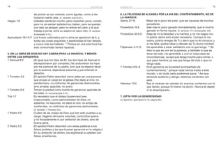 14 15avaricia
de pronto se van volando, como águilas, como si les
hubieran salido alas. (V. también Juan 6:27.)
Hageo 1:6	 Ustedes siembran mucho, pero cosechan poco; comen,
pero no se sienten satisfechos; beben, pero se quedan
con sed; se abrigan, pero no entran en calor; y el que
trabaja a jornal, echa su salario en saco roto. (V. también
Eclesiastés 5:14.)
Apocalipsis 18:14,17	 Los frutos codiciados por tu alma se apartaron de ti, y
todas las cosas exquisitas y espléndidas te han faltado,
y nunca más las hallarás. 17
Porque en una sola hora han
sido consumidas tantas riquezas.
5. En la obra de Dios no hay cabida para la avaricia, y menos
entre los dirigentes
1 Samuel 8:3	 [Al igual que los hijos de Elí, los dos hijos de Samuel lo
decepcionaron por completo.] No anduvieron los hijos
por los caminos de su padre, sino que se dejaron llevar
por la avaricia, dejándose sobornar y pervirtiendo el
derecho.
1 Timoteo 3:3	 [El apóstol Pablo describió cómo debe ser una persona
que ocupe un cargo en la iglesia:] No dado al vino, no
pendenciero, no codicioso de ganancias deshonestas,
sino amable, apacible, no avaro.
1 Timoteo 6:5	 Toman la piedad como fuente de ganancia; apártate de
los tales. (V. los versículos 3–6.)
Tito 1:7	 Es necesario que el obispo [supervisor] sea
irreprochable, como administrador de Dios; no
soberbio, no iracundo, no dado al vino, no amigo de
contiendas, no codicioso de ganancias deshonestas.
(V. también 1 Timoteo 3:8.)
1 Pedro 5:2	 Cuiden de las ovejas de Dios que han sido puestas a su
cargo; háganlo de buena voluntad, como Dios quiere,
y no forzadamente ni por ambición de dinero, sino de
buena gana.
2 Pedro 2:3	 [El apóstol Pedro describió con estas palabras a los
falsos profetas y los que buscan ganancia en la religión:]
En su ambición de dinero, los explotarán a ustedes con
falsas enseñanzas.
6. La felicidad se alcanza por la vía del contentamiento, no de
la avaricia
Salmo 37:16	 Mejor es lo poco del justo, que las riquezas de muchos
pecadores.
Proverbios 16:8	 Vale más lo poco ganado honradamente, que lo mucho
ganado en forma injusta. (V. también 17:1; Eclesiastés 4:6.)
Proverbios 30:8,9	 Aleja de mí la falsedad y la mentira, y no me hagas rico
ni pobre; dame solo el pan necesario, 9
porque si me
sobra, podría renegar de Ti y decir que no te conozco; y
si me falta, podría robar y ofender así Tu divino nombre.
Filipenses 4:11,12	 He aprendido a estar satisfecho con lo que tengo. 12
 Sé
bien lo que es vivir en la pobreza, y también lo que es
tener de todo. He aprendido a vivir en toda clase de
circunstancias, ya sea que tenga mucho para comer, o
que pase hambre; ya sea que tenga de todo o que no
tenga nada.
1 Timoteo 6:6–8	 Gran ganancia es la piedad acompañada de
contentamiento; 7
porque nada hemos traído a este
mundo, y sin duda nada podremos sacar. 8
Así que,
teniendo sustento y abrigo, estemos contentos con
esto.
Hebreos 13:5	 Sea el carácter de ustedes sin avaricia, contentos con lo
que tienen, porque Él mismo ha dicho: «Nunca te dejaré
ni te desampararé».
7. ¡Opta por la generosidad!
(V. Egoísmo, apartados 9–13, página 83.)
avaricia
 