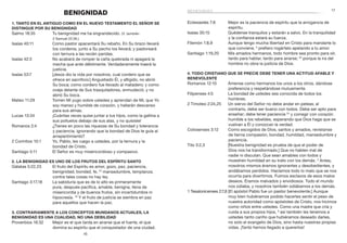 17
16
BENIGNIDAD
1. Tanto en el Antiguo como en el Nuevo Testamento el Señor se
distingue por Su benignidad
Salmo 18:35	 Tu benignidad me ha engrandecido. (V. también
2 Samuel 22:36.)
Isaías 40:11	 Como pastor apacentará Su rebaño. En Su brazo llevará
los corderos, junto a Su pecho los llevará; y pastoreará
con ternura a las recién paridas.
Isaías 42:3	 No acabará de romper la caña quebrada ni apagará la
mecha que arde débilmente. Verdaderamente traerá la
justicia.
Isaías 53:7	 [Jesús dio la vida por nosotros, cual cordero que se
ofrece en sacrificio:] Angustiado Él, y afligido, no abrió
Su boca; como cordero fue llevado al matadero; y como
oveja delante de Sus trasquiladores, enmudeció, y no
abrió Su boca.
Mateo 11:29	 Tomen Mi yugo sobre ustedes y aprendan de Mí, que Yo
soy manso y humilde de corazón, y hallarán descanso
para sus almas.
Lucas 13:34	 ¡Cuántas veces quise juntar a tus hijos, como la gallina a
sus polluelos debajo de sus alas, y no quisiste!
Romanos 2:4	 ¿Tienes en poco las riquezas de Su bondad y tolerancia
y paciencia, ignorando que la bondad de Dios te guía al
arrepentimiento?
2 Corintios 10:1	 Yo, Pablo, les ruego a ustedes, por la ternura y la
bondad de Cristo.
Santiago 5:11	 El Señor es muy misericordioso y compasivo.
2. La benignidad es uno de los frutos del Espíritu Santo
Gálatas 5:22,23	 El fruto del Espíritu es amor, gozo, paz, paciencia,
benignidad, bondad, fe, 23
mansedumbre, templanza;
contra tales cosas no hay ley.
Santiago 3:17,18	 La sabiduría que es de lo alto es primeramente
pura, después pacífica, amable, benigna, llena de
misericordia y de buenos frutos, sin incertidumbre ni
hipocresía. 18
Y el fruto de justicia se siembra en paz
para aquellos que hacen la paz.
3. Contrariamente a los conceptos mundanos actuales, la
benignidad es una cualidad, no una debilidad
Proverbios 16:32	 Mejor es el que tarda en airarse que el fuerte, el que
domina su espíritu que el conquistador de una ciudad.
benignidad
Eclesiastés 7:8	 Mejor es la paciencia de espíritu que la arrogancia de
espíritu.
Isaías 30:15	 Quédense tranquilos y estarán a salvo. En la tranquilidad
y la confianza estará su fuerza.
Filemón 1:8,9	 Aunque tengo mucha libertad en Cristo para mandarte lo
que conviene, 9
prefiero rogártelo apelando a tu amor.
Santiago 1:19,20	 Mis amados hermanos, todo hombre sea pronto para oír,
tardo para hablar, tardo para airarse; 20
porque la ira del
hombre no obra la justicia de Dios.
4. Todo cristiano que se precie debe tener una actitud afable y
benevolente
Romanos 12:10	 Ámense como hermanos los unos a los otros, dándose
preferencia y respetándose mutuamente.
Filipenses 4:5	 La bondad de ustedes sea conocida de todos los
hombres.
2 Timoteo 2:24,25	 Un siervo del Señor no debe andar en peleas; al
contrario, debe ser bueno con todos. Debe ser apto para
enseñar; debe tener paciencia 25
y corregir con corazón
humilde a los rebeldes, esperando que Dios haga que se
vuelvan a Él y conozcan la verdad.
Colosenses 3:12	 Como escogidos de Dios, santos y amados, revístanse
de tierna compasión, bondad, humildad, mansedumbre y
paciencia.
Tito 3:2,3	 [Nuestra benignidad es prueba de que el poder de
Dios nos ha transformado.] Que no hablen mal de
nadie ni discutan. Que sean amables con todos y
muestren humildad en su trato con los demás. 3
Antes,
nosotros mismos éramos ignorantes y desobedientes, y
andábamos perdidos. Hacíamos todo lo malo que se nos
ocurría para divertirnos. Fuimos esclavos de esos malos
deseos. Éramos malvados y envidiosos. Todo el mundo
nos odiaba, y nosotros también odiábamos a los demás.
1 Tesalonicenses 2:7,8	[El apóstol Pablo fue un pastor benevolente.] Aunque
muy bien hubiéramos podido hacerles sentir el peso de
nuestra autoridad como apóstoles de Cristo, nos hicimos
como niños entre ustedes. Como una madre que cría y
cuida a sus propios hijos, 8
así también les tenemos a
ustedes tanto cariño que hubiéramos deseado darles,
no solo el evangelio de Dios, sino hasta nuestras propias
vidas. ¡Tanto hemos llegado a quererlos!
 