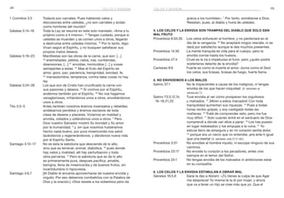 28 29celos y envidia
gracia a los humildes». 7
Por tanto, sométanse a Dios.
Resistan, pues, al diablo y huirá de ustedes.
4. Los celos y la envidia son trampas del Diablo que solo dan
mal fruto
Proverbios 6:34,35	 Los celos enfurecen al hombre, y no perdonará en el
día de la venganza. 35
No aceptará ningún rescate, ni se
dará por satisfecho aunque le des muchos presentes.
Proverbios 14:30	 La mente tranquila es vida para el cuerpo, pero la
envidia corroe hasta los huesos.
Proverbios 27:4	 Cruel es la ira e impetuoso el furor, pero ¿quién podrá
sostenerse delante de la envidia?
Cantares 8:6	 Fuerte es como la muerte el amor; duros como el Seol
los celos; sus brasas, brasas de fuego, fuerte llama.
5. No envidiemos a los malos
Salmo 37:1	 No te impacientes a causa de los malignos, ni tengas
envidia de los que hacen iniquidad. (V. también el
versículo 7.)
Salmo 73:3,12,14,	 Tuve envidia al ver cómo prosperan los orgullosos
16–18,21,22 	 y malvados. 12
¡Miren a estos malvados! Con toda
tranquilidad aumentan sus riquezas. 14
Pues a todas
horas recibo golpes, y soy castigado todas las
mañanas. 16
Traté de comprender esto, pero me fue
muy difícil. 17
Solo cuando entré en el santuario de Dios
comprendí a dónde van ellos a parar: 18
Los has puesto
en lugar resbaladizo y los empujas a la ruina. 21
Yo
estuve lleno de amargura y en mi corazón sentía dolor,
22
porque era un necio que no entendía; ¡era ante ti igual
que una bestia! (V. también Job 21:7–30.)
Proverbios 3:31	 No envidies al hombre injusto, ni escojas ninguno de sus
caminos.
Proverbios 23:17	 No envidie tu corazón a los pecadores, antes vive
siempre en el temor del Señor.
Proverbios 24:1	 No tengas envidia de los malvados ni ambiciones estar
en su compañía.
6. Los celos y la envidia estimulan a obrar mal
Génesis 16:5,6	 Sarai le dijo a Abram: «¡Tú tienes la culpa de que Agar
me desprecie! Yo misma te la di por mujer, y ahora
que va a tener un hijo se cree más que yo. Que el
celos y envidia
1 Corintios 3:3	 Todavía son carnales. Pues habiendo celos y
discusiones entre ustedes, ¿no son carnales y andan
como hombres del mundo?
Gálatas 5:14–16	 Toda la Ley se resume en este solo mandato: «Ama a tu
prójimo como a ti mismo». 15
Tengan cuidado, porque si
ustedes se muerden y se comen unos a otros, llegarán
a destruirse entre ustedes mismos. 16
Por lo tanto, digo:
Vivan según el Espíritu, y no busquen satisfacer sus
propios malos deseos.
Gálatas 5:19–23	 Manifiestas son las obras de la carne, que son: […]
20
enemistades, pleitos, celos, iras, contiendas,
disensiones, […] 21
envidias, homicidios […] y cosas
semejantes a estas. 22
Mas el fruto del Espíritu es
amor, gozo, paz, paciencia, benignidad, bondad, fe,
23
 mansedumbre, templanza; contra tales cosas no hay
ley.
Gálatas 5:24–26	 Los que son de Cristo han crucificado la carne con
sus pasiones y deseos. 25
Si vivimos por el Espíritu,
andemos también por el Espíritu. 26
No nos hagamos
vanagloriosos, irritándonos unos a otros, envidiándonos
unos a otros.
Tito 3:3–5	 Antes también nosotros éramos insensatos y rebeldes;
andábamos perdidos y éramos esclavos de toda
clase de deseos y placeres. Vivíamos en maldad y
envidia, odiados y odiándonos unos a otros. 4
Pero
Dios nuestro Salvador mostró Su bondad y Su amor
por la humanidad, 5
y, sin que nosotros hubiéramos
hecho nada bueno, por pura misericordia nos salvó
lavándonos y regenerándonos, y dándonos nueva vida
por el Espíritu Santo.
Santiago 3:15–17	 No es esta la sabiduría que desciende de lo alto,
sino que es terrenal, animal, diabólica, 16
pues donde
hay celos y rivalidad, allí hay perturbación y toda
obra perversa. 17
 Pero la sabiduría que es de lo alto
es primeramente pura, después pacífica, amable,
benigna, llena de misericordia y de buenos frutos, sin
incertidumbre ni hipocresía.
Santiago 4:6,7	 [Al Diablo le encanta aprovecharse de nuestra envidia y
orgullo. Por eso debemos combatirlos con la Palabra de
Dios y la oración.] «Dios resiste a los soberbios pero da
 