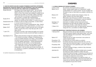 35
	34
CHISMES
1. La Biblia manda no contar chismes
Levítico 19:16	 No andarás chismeando entre tu pueblo.
Salmo 15:1,3	 Señor, ¿quién puede residir en Tu santuario?, ¿quién
puede habitar en Tu santo monte? 3
El que no habla mal
de nadie; el que no hace daño a su amigo ni ofende a su
vecino.
Efesios 4:31	 Sea quitada de ustedes toda amargura, enojo, ira,
gritos, insultos, así como toda malicia.
Tito 3:2	 [Recuerda a los otros] que no hablen mal de nadie,
que sean pacíficos y bondadosos, y que se muestren
humildes de corazón en su trato con todos.
Santiago 4:11	 Hermanos, no hablen mal los unos de los otros.
1 Pedro 2:1	 Despójense de toda clase de maldad, todo engaño,
hipocresía y envidia, y toda clase de chismes.
1 Pedro 3:10	 El que quiere amar la vida y ver días buenos, refrene su
lengua de mal, y sus labios no hablen engaño.
2. Efectos negativos y destructivos de los chismes
1 Samuel 24:9	 [Algunos hombres del rey Saúl difundieron rumores de
que David quería matarlo.] Dijo David a Saúl: «¿Por qué
oyes las palabras de los que dicen: “Mira que David
procura tu mal”?»
Salmo 41:7	 Todos los que me odian murmuran a una contra mí;
traman hacerme daño.
Proverbios 11:9	 El hipócrita con la boca daña a su prójimo.
Proverbios 16:27	 El hombre perverso cava en busca del mal, y en sus
labios hay como llama de fuego. (V. también Santiago 3:5,6.)
Proverbios 18:8	 Los chismes son como golosinas, pero calan hasta lo
más profundo.
Proverbios 26:20	 Sin leña se apaga el fuego, y donde no hay chismoso,
cesa la contienda.
Jeremías 9:4	 [Personas difamadoras habían dividido tanto al pueblo
de Israel que nadie confiaba en nadie.] Hay que
desconfiar hasta del amigo; ni siquiera en el hermano se
puede confiar, pues los hermanos se engañan entre sí y
los amigos se calumnian unos a otros.
Ezequiel 22:9	 [Los chismes contribuyeron a la caída de Israel, y el
Señor envió a Sus profetas a denunciar ese hecho.] Por
causa de sus mentiras, algunos de tus habitantes son
los culpables de que otros mueran.
11. Dios se siente celoso cuando ponemos nuestros intereses
materiales, nuestro amor por una persona o incluso nuestro
servicio a Él por delante del amor que le debemos a Él
Éxodo 20:3,5,6	 No tengas otros dioses aparte de Mí. 5
No te inclines
delante de ellos ni les rindas culto, porque Yo soy el
Señor tu Dios, Dios celoso que castiga la maldad de los
padres que me odian, en sus hijos, nietos y bisnietos;
6
 pero que trato con amor por mil generaciones a los
que me aman y cumplen Mis mandamientos.
Éxodo 34:14	 No adoren a ningún otro dios, porque el Señor es
celoso. Su nombre es Dios celoso. (V. también Éxodo 20:5.)
Deuteronomio 4:24	 El Señor tu Dios es fuego consumidor, un Dios celoso.
(V. también Deuteronomio 5:9; 6:14,15.)
Zacarías 8:2	 Esto es lo que Yo, el Señor todopoderoso, digo: «Siento
por Sion grandes celos, celos furiosos». (V. también 1:14.)
Mateo 10:37	 El que ama a padre o madre más que a Mí, no es digno
de Mí; y el que ama a hijo o hija más que a Mí, no es
digno de Mí.
1 Juan 2:15	 No amen al mundo ni las cosas que están en el mundo.
Si alguien ama al mundo, el amor del Padre no está en
él.
Apocalipsis 2:1–5	 [Habla Jesús:] Escribe al ángel de la iglesia en Éfeso: […]
2
 «Yo conozco tus obras, tu fatiga y tu perseverancia,
y que no puedes soportar a los malos, y has sometido
a prueba a los que se dicen ser apóstoles y no lo son,
y los has hallado mentirosos. 3
Tienes perseverancia,
y has sufrido por Mi nombre y no has desmayado.
4
 Pero tengo esto contra ti: que has dejado tu primer
amor. 5
 Recuerda, por tanto, de dónde has caído y
arrepiéntete, y haz las obras que hiciste al principio. Si
no, vendré a ti y quitaré tu candelabro de su lugar, si no
te arrepientes».
	
(V. también Compararse con los demás, página 40.)
celos y envidia
 