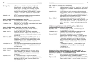 36 37chismes
6. El Señor no bendice el chismorreo
Salmo 101:5	 Al que solapadamente infama a su prójimo, Yo [el Señor]
lo destruiré; no sufriré al de ojos altaneros y de corazón
vanidoso.
Isaías 29:20,21	 El violento tendrá su fin, el insolente será acabado, y
serán cortados todos los que se desvelan para hacer el
mal; 21
los que hacen que una persona sea acusada por
una palabra, y tienden lazos al que juzga en la puerta, y
defraudan al justo con vanos argumentos.
Salmo 50:20,21	 Te sientas y hablas contra tu hermano; al hijo de tu
propia madre calumnias. 21
Estas cosas has hecho, y Yo
he guardado silencio; pensaste que Yo era tal como tú;
pero te reprenderé, y delante de tus ojos expondré tus
delitos.
7. Pidamos al Señor madurez espiritual para no caer en
habladurías y evitar a los chismosos
Proverbios 11:13	 El chismoso todo lo cuenta; la persona digna de
confianza guarda el secreto.
Proverbios 20:19	 El que anda en chismes descubre el secreto; no te
entremetas, pues, con el suelto de lengua.
Efesios 4:22,23	 [El comadreo es una propensión mundana que
podemos evitar andando conforme al Espíritu de Dios.]
Deben ustedes renunciar a su antigua manera de vivir
y despojarse de lo que antes eran, ya que todo eso
se ha corrompido, a causa de los deseos engañosos.
23
Deben renovarse espiritualmente en su manera de
juzgar.
1 Timoteo 6:3,5	Si alguno […] no se conforma a las
sanas palabras de nuestro Señor Jesucristo […],
5
 apártate de [él].
	 (V. también Efesios 5:11.)
8. Para entender la diferencia entre informar sobre un
grave incidente y contar chismes hace falta cierta madurez;
conviene Hacerse las siguientes preguntas:
Juan 8:7	 [¿Soy yo igual de culpable?] El que de ustedes esté sin
pecado, sea el primero en tirarle una piedra.
Filipenses 2:3	 [¿Intento, quizá, ensalzarme rebajando a los demás?] No
hagan nada por orgullo o solo por pelear. Al contrario,
chismes
Santiago 3:5,6	 La lengua es un miembro pequeño, y se gloría de
grandes cosas. He aquí, ¡un pequeño fuego cuán
grande bosque enciende! 6
Y la lengua es un fuego,
un mundo de maldad. Así la lengua está puesta entre
nuestros miembros, la cual contamina todo el cuerpo,
e inflama la rueda de la creación, y es inflamada del
infierno.
Santiago 3:10	 De una misma boca proceden bendición y maldición.
Hermanos míos, esto no debe ser así.
3. Los chismes socavan y matan la amistad
Proverbios 16:28	 El hombre perverso levanta contienda, y el chismoso
aparta a los mejores amigos.
Proverbios 17:9	 Quien pasa por alto la ofensa, crea lazos de amor; quien
insiste en ella, aleja al amigo.
4. Los chismes minan nuestras defensas espirituales
Proverbios 15:4	 La lengua amable es un árbol de vida; la lengua
perversa hace daño al espíritu.
Mateo 15:18,19	 Lo que sale de la boca, del corazón sale; y esto
contamina al hombre. 19
Porque del corazón salen los
malos pensamientos, […] falsos testimonios. (V. también
Romanos 1:29.)
2 Corintios 12:20	 Temo que quizá cuando yo vaya, halle que no son lo
que deseo, y yo sea hallado por ustedes que no soy
lo que desean. Que quizá haya pleitos, celos, enojos,
rivalidades, difamaciones, chismes, arrogancia,
desórdenes.
2 Timoteo 2:16,17	 Evita profanas y vanas palabrerías, porque conducirán
más y más a la impiedad. 17
Y su palabra carcomerá
como gangrena.
5. Los chismosos deberán dar cuenta a Dios
Mateo 12:36,37	 Toda palabra vana que hablen los hombres, darán
cuenta de ella en el día del juicio. 37
Porque por tus
palabras serás justificado, y por tus palabras serás
condenado.
Jeremías 17:10	 Yo, el Señor, escudriño el corazón, pruebo los
pensamientos, para dar a cada uno según sus caminos,
según el fruto de sus obras. (V. también Jeremías 32:19;
Salmo 62:12; Romanos 2:6.)
 