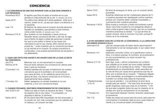 47
46
Salmo 73:21	 Se llenó de amargura mi alma, y en mi corazón sentía
punzadas.
Isaías 59:12	 Nuestras rebeliones se han multiplicado delante de Ti,
y nuestros pecados han atestiguado contra nosotros;
porque con nosotros están nuestras iniquidades, y
conocemos bien nuestros pecados.
Romanos 1:18,19	 [Dios mueve a contrición a todos los hombres cuando
obran mal.] Dios muestra Su ira castigando desde el
cielo a toda la gente mala e injusta, que con su injusticia
mantiene prisionera la verdad. 19
Lo que de Dios se
puede conocer, ellos lo conocen muy bien, porque Él
mismo se lo ha mostrado.
4. Si no hacemos caso de la voz de la conciencia, a la larga nos
volvemos sordos a ella
Jeremías 6:15	 ¿Se han avergonzado de haber hecho abominación?
Ciertamente no se han avergonzado, ni aun saben tener
vergüenza.
Romanos 1:21	 Habiendo conocido a Dios, no lo glorificaron como a
Dios, ni le dieron gracias. Al contrario, se envanecieron
en sus razonamientos y su necio corazón fue
entenebrecido.
Efesios 4:17–19	 Esto digo, pues, y afirmo juntamente con el Señor:
que ustedes ya no anden así como andan también
los gentiles, en la vanidad de su mente. 18
Ellos tienen
entenebrecido su entendimiento, están excluidos de
la vida de Dios por causa de la ignorancia que hay en
ellos, por la dureza de su corazón. 19
Habiendo llegado
a ser insensibles, se entregaron a la sensualidad para
cometer con avidez toda clase de impurezas.
2 Tesalonicenses	 Los que se pierden […] no recibieron el amor de la
2:10–12 	 verdad para ser salvos. 11
Por esto Dios les enviará un
poder engañoso, para que crean en la mentira, 12
a fin
de que sean juzgados todos los que no creyeron en la
verdad sino que se complacieron en la iniquidad.
1 Timoteo 4:2	 Con hipocresía hablarán mentira, teniendo cauterizada
la conciencia.
Tito 1:15	 Todas las cosas son puras para los puros, pero para los
corrompidos e incrédulos nada es puro, pues hasta su
mente y su conciencia están corrompidas.
CONCIENCIA
1. La conciencia es una voz interior con la que Dios orienta a
las personas
Proverbios 20:27	 El espíritu que Dios ha dado al hombre es luz que
alumbra lo más profundo de su ser. (V. también Job 32:8.)
Isaías 30:21	 Tus oídos oirán detrás de ti estas palabras: «Este es el
camino, anden en él», ya sea que vayan a la derecha o a
la izquierda.
Juan 1:9	 [El Espíritu de Jesús toca el corazón de toda persona:]
Aquella luz verdadera, que alumbra a todo hombre,
venía a este mundo. (V. también Juan 14:6.)
Romanos 2:14,15	 [Aun quienes no han aceptado a Jesús como su
Salvador tienen conciencia del bien y del mal. Es algo
que el Señor ha dado a todas las personas.] Cuando
los que no son judíos ni tienen la Ley hacen por
naturaleza lo que la Ley manda, ellos mismos son su
propia ley, 15
 pues muestran por su conducta que llevan
la Ley escrita en el corazón. Su propia conciencia lo
comprueba, y sus propios pensamientos los acusarán o
los defenderán.
2. Cada uno opta por hacer o no hacer caso de lo que le dicta
su conciencia
Job 27:6	 Mientras viva, no me reprochará mi corazón.
Hechos 24:16	 Procuro tener siempre una conciencia sin ofensa ante
Dios y ante los hombres.
2 Corintios 1:12	 Nuestra satisfacción es esta: el testimonio de nuestra
conciencia que en la santidad y en la sinceridad
que viene de Dios, no en sabiduría carnal sino en la
gracia de Dios, nos hemos conducido en el mundo y
especialmente hacia ustedes.
1 Timoteo 3:9	 Deben apegarse a la verdad revelada en la cual
creemos, y vivir con conciencia limpia.
3. Cuando pecamos, sentimos remordimientos de conciencia
Job 15:20,21,24	 Todos sus días el impío se retuerce de dolor. 21
Ruidos
de espanto hay en sus oídos. 24
La ansiedad y la
angustia lo aterran, lo dominan.
Salmo 40:12	 [El rey David dijo:] Mis iniquidades me han alcanzado, y
no puedo ver; son más numerosas que los cabellos de
mi cabeza, y el corazón me falla.
conciencia
 