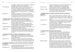 56 57
el cielo, y tú sobre la tierra; por tanto, sean pocas tus
palabras. 6
No dejes que tu boca te haga pecar.
Hechos 19:36	 Puesto que estos hechos son innegables, deben
guardar calma y no hacer nada precipitadamente.
Santiago 1:19,20	 Mis amados hermanos, todo hombre sea pronto para
oír, tardo para hablar, tardo para airarse; 20
porque la ira
del hombre no obra la justicia de Dios.
10. Dios bendice a los que no adoptan una actitud crítica o
negativa
Salmo 15:1,3	 Señor, ¿quién puede residir en Tu santuario?, ¿quién
puede habitar en Tu santo monte? 3
El que no habla mal
de nadie; el que no hace daño a su amigo ni ofende a su
vecino.
Salmo 34:12–14	 ¿Quieres vivir mucho tiempo? ¿Quieres gozar de la vida?
13
Pues refrena tu lengua de hablar mal, y nunca digan
mentiras tus labios. 14
Aléjate de la maldad, y haz lo
bueno; busca la paz, y síguela.
1 Corintios 4:5	 No juzguen ustedes nada antes de tiempo; esperen a
que el Señor venga y saque a la luz lo que ahora está
en la oscuridad y dé a conocer las intenciones del
corazón. Entonces Dios dará a cada uno la alabanza
que merezca.
11. Jesús no vino a criticar, sino a salvar
Juan 3:17	 No envió Dios a Su Hijo al mundo para condenar al
mundo, sino para que el mundo sea salvo por Él.
Juan 8:10,11	 [Jesús no condenó a la adúltera:] Enderezándose
Jesús, y no viendo a nadie sino a la mujer, le dijo:
«Mujer, ¿dónde están los que te acusaban? ¿Ninguno
te condenó?» 11
Ella dijo: «Ninguno, Señor». Entonces
Jesús le dijo: «Ni Yo te condeno; vete, y no peques
más».
Marcos 9:38–40	 [Jesús alienta a Sus discípulos a ser más tolerantes y
criticar menos:] Juan le dijo: «Maestro, hemos visto a
uno que expulsaba demonios en Tu nombre, y tratamos
de impedírselo, porque no es de los nuestros». 39
Jesús
contestó: «No se lo prohíban, porque nadie que haga
un milagro en Mi nombre podrá luego hablar mal de Mí.
40
 El que no está contra nosotros, está a nuestro favor».
una palabra, y tienden lazos al que juzga en la puerta, y
defraudan al justo con vanos argumentos.
1 Timoteo 6:4,5	 [El apóstol Pablo exhorta a los hermanos a no tener
trato con personas aficionadas a criticar.] Está
envanecido, nada sabe, y delira acerca de cuestiones y
contiendas de palabras, de las cuales nacen envidias,
pleitos, blasfemias, malas sospechas 5
[…]; apártate de
los tales.
Santiago 2:13	 [Al criticar sin piedad nos cortamos el acceso a la
misericordia de Dios.] Juicio sin misericordia se hará
con aquel que no haga misericordia; y la misericordia
triunfa sobre el juicio. (V. también Mateo 6:14,15; Lucas 6:37.)
7. Debemos orar por los demás en vez de criticarlos
Romanos 15:30	 Yo les ruego, hermanos míos, por nuestro Señor
Jesucristo y por el amor que nos da el Espíritu Santo,
que oren mucho a Dios por mí.
Efesios 6:18	 No dejen ustedes de orar: rueguen y pidan a Dios
siempre, guiados por el Espíritu. Manténganse alerta,
sin desanimarse, y oren por todo el pueblo santo.
1 Tesalonicenses 1:2	 Siempre damos gracias a Dios por todos ustedes, y los
recordamos en nuestras oraciones.
Santiago 5:16	 Confiésense sus pecados unos a otros, y oren unos
por otros para que sean sanados [tanto espiritual como
físicamente]. La oración eficaz del justo puede lograr
mucho.
8. Antes de criticar a alguien, pongámonos en su lugar
Mateo 7:12	 Hagan ustedes con los demás como quieran que los
demás hagan con ustedes; porque en eso se resumen
la Ley y los Profetas.
Romanos 14:13	 No debemos criticarnos unos a otros. Al contrario,
propónganse ustedes no hacer nada que sea causa de
que su hermano tropiece, o que ponga en peligro su fe.
9. Quien tiene tendencia a criticar debe aprender a refrenar
su lengua
Proverbios 10:19	 En las muchas palabras no falta pecado; mas el que
refrena sus labios es prudente.
Eclesiastés 5:2,6	 No te des prisa con tu boca, ni tu corazón se apresure
a proferir palabra delante de Dios; porque Dios está en
crítica crítica
 