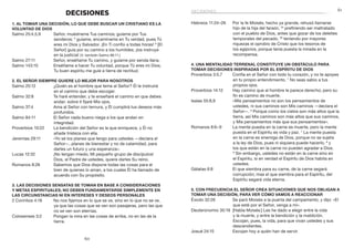 61
60
Hebreos 11:24–26	 Por la fe Moisés, hecho ya grande, rehusó llamarse
hijo de la hija del faraón, 25
prefiriendo ser maltratado
con el pueblo de Dios, antes que gozar de los deleites
temporales del pecado, 26
teniendo por mayores
riquezas el oprobio de Cristo que los tesoros de
los egipcios, porque tenía puesta la mirada en la
recompensa.
4. Una mentalidad terrenal constituye un obstáculo para
tomar decisiones inspiradas por el Espíritu de Dios
Proverbios 3:5,7	 Confía en el Señor con todo tu corazón, y no te apoyes
en tu propio entendimiento. 7
No seas sabio a tus
propios ojos.
Proverbios 14:12	 Hay camino que al hombre le parece derecho; pero su
fin es camino de muerte.
Isaías 55:8,9	 «Mis pensamientos no son los pensamientos de
ustedes, ni sus caminos son Mis caminos —declara el
Señor—. 9
Porque como los cielos son más altos que la
tierra, así Mis caminos son más altos que sus caminos,
y Mis pensamientos más que sus pensamientos».
Romanos 8:6–9	 La mente puesta en la carne es muerte, pero la mente
puesta en el Espíritu es vida y paz. 7
La mente puesta
en la carne es enemiga de Dios, porque no se sujeta
a la ley de Dios, pues ni siquiera puede hacerlo, 8
y
los que están en la carne no pueden agradar a Dios.
9
Sin embargo, ustedes no están en la carne sino en
el Espíritu, si en verdad el Espíritu de Dios habita en
ustedes.
Gálatas 6:8	 El que siembra para su carne, de la carne segará
corrupción; mas el que siembra para el Espíritu, del
Espíritu segará vida eterna.
5. Con frecuencia el Señor crea situaciones que nos obligan a
tomar una decisión, para ver cómo vamos a reaccionar
Éxodo 32:26	 Se paró Moisés a la puerta del campamento, y dijo: «El
que esté por el Señor, venga a mí».
Deuteronomio 30:19	 [Habla Moisés:] Les he dado a elegir entre la vida
y la muerte, y entre la bendición y la maldición.
Escojan, pues, la vida, para que vivan ustedes y sus
descendientes.
Josué 24:15	 Escojan hoy a quién han de servir.
DECISIONES
1. Al tomar una decisión, lo que debe buscar un cristiano es la
voluntad de Dios
Salmo 25:4,5,9	 Señor, muéstrame Tus caminos; guíame por Tus
senderos; 5
guíame, encamíname en Tu verdad, pues Tú
eres mi Dios y Salvador. ¡En Ti confío a todas horas! 9
[El
Señor] guía por su camino a los humildes; ¡los instruye
en la justicia! (V. también Salmo 86:11.)
Salmo 27:11	 Señor, enséñame Tu camino, y guíame por senda llana.
Salmo 143:10	 Enséñame a hacer Tu voluntad, porque Tú eres mi Dios;
Tu buen espíritu me guíe a tierra de rectitud.
2. El Señor siempre quiere lo mejor para nosotros
Salmo 25:12	 ¿Quién es el hombre que teme al Señor? Él le instruirá
en el camino que debe escoger.
Salmo 32:8	 Te haré entender, y te enseñaré el camino en que debes
andar; sobre ti fijaré Mis ojos.
Salmo 37:4	 Ama al Señor con ternura, y Él cumplirá tus deseos más
profundos.
Salmo 84:11	 El Señor nada bueno niega a los que andan en
integridad.
Proverbios 10:22	 La bendición del Señor es la que enriquece, y Él no
añade tristeza con ella.
Jeremías 29:11	 «Yo sé los planes que tengo para ustedes —declara el
Señor—, planes de bienestar y no de calamidad, para
darles un futuro y una esperanza».
Lucas 12:32	 ¡No tengan miedo, Mi pequeño grupo de discípulos!
Dios, el Padre de ustedes, quiere darles Su reino.
Romanos 8:28	 Sabemos que Dios dispone todas las cosas para el
bien de quienes lo aman, a los cuales Él ha llamado de
acuerdo con Su propósito.
3. Las decisiones sensatas se toman en base a consideraciones
y metas espirituales; no deben fundamentarse simplemente en
las circunstancias ni en intereses y deseos personales
2 Corintios 4:18	 No nos fijamos en lo que se ve, sino en lo que no se ve,
ya que las cosas que se ven son pasajeras, pero las que
no se ven son eternas.
Colosenses 3:2	 Pongan la mira en las cosas de arriba, no en las de la
tierra.
decisiones
 