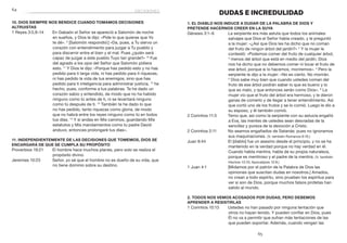 65
	64
DUDAS E INCREDULIDAD
1. El Diablo nos induce a dudar de la Palabra de Dios y
pretende hacernos creer en la suya
Génesis 3:1–6	 La serpiente era más astuta que todos los animales
salvajes que Dios el Señor había creado, y le preguntó
a la mujer: «¿Así que Dios les ha dicho que no coman
del fruto de ningún árbol del jardín?» 2
Y la mujer le
contestó: «Podemos comer del fruto de cualquier árbol,
3
menos del árbol que está en medio del jardín. Dios
nos ha dicho que no debemos comer ni tocar el fruto de
ese árbol, porque si lo hacemos, moriremos». 4
Pero la
serpiente le dijo a la mujer: «No es cierto. No morirán.
5
Dios sabe muy bien que cuando ustedes coman del
fruto de ese árbol podrán saber lo que es bueno y lo
que es malo, y que entonces serán como Dios». 6
La
mujer vio que el fruto del árbol era hermoso, y le dieron
ganas de comerlo y de llegar a tener entendimiento. Así
que cortó uno de los frutos y se lo comió. Luego le dio a
su esposo, y él también comió.
2 Corintios 11:3	 Temo que, así como la serpiente con su astucia engañó
a Eva, las mentes de ustedes sean desviadas de la
sencillez y pureza de la devoción a Cristo.
2 Corintios 2:11	 No seamos engañados de Satanás: pues no ignoramos
sus maquinaciones. (V. también Romanos 6:16.)
Juan 8:44	 El [diablo] fue un asesino desde el principio, y no se ha
mantenido en la verdad porque no hay verdad en él.
Cuando habla mentira, habla de su propia naturaleza,
porque es mentiroso y el padre de la mentira. (V. también
Hechos 13:10; Apocalipsis 12:9.)
1 Juan 4:1	 [Midamos por el patrón de la Palabra de Dios las
opiniones que suscitan dudas en nosotros.] Amados,
no crean a todo espíritu, sino prueben los espíritus para
ver si son de Dios, porque muchos falsos profetas han
salido al mundo.
2. Todos nos vemos acosados por dudas, pero debemos
aprender a resistirlas
1 Corintios 10:13	 Ustedes no han pasado por ninguna tentación que
otros no hayan tenido. Y pueden confiar en Dios, pues
Él no va a permitir que sufran más tentaciones de las
que pueden soportar. Además, cuando vengan las
10. Dios siempre nos bendice cuando tomamos decisiones
altruistas
1 Reyes 3:5,9–14	 En Gabaón el Señor se apareció a Salomón de noche
en sueños, y Dios le dijo: «Pide lo que quieras que Yo
te dé». 9
[Salomón respondió:] «Da, pues, a Tu siervo un
corazón con entendimiento para juzgar a Tu pueblo y
para discernir entre el bien y el mal. Pues ¿quién será
capaz de juzgar a este pueblo Tuyo tan grande?» 10
Fue
del agrado a los ojos del Señor que Salomón pidiera
esto. 11
Y Dios le dijo: «Porque has pedido esto y no has
pedido para ti larga vida, ni has pedido para ti riquezas,
ni has pedido la vida de tus enemigos, sino que has
pedido para ti inteligencia para administrar justicia, 12
he
hecho, pues, conforme a tus palabras. Te he dado un
corazón sabio y entendido, de modo que no ha habido
ninguno como tú antes de ti, ni se levantará ninguno
como tú después de ti. 13
También te he dado lo que
no has pedido, tanto riquezas como gloria, de modo
que no habrá entre los reyes ninguno como tú en todos
tus días. 14
Y si andas en Mis caminos, guardando Mis
estatutos y Mis mandamientos como tu padre David
anduvo, entonces prolongaré tus días».
11. Independientemente de las decisiones que tomemos, Dios se
encargará de que se cumpla Su propósito
Proverbios 19:21	 El hombre hace muchos planes, pero solo se realiza el
propósito divino.
Jeremías 10:23	 Señor, yo sé que el hombre no es dueño de su vida, que
no tiene dominio sobre su destino.
decisiones
 