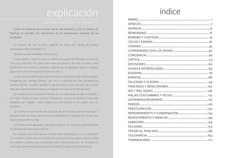 índice
Ánimo..................................................................................................................... 1
Aprecio............................................................................................................... 7
Avaricia.............................................................................................................12
Benignidad..................................................................................................... 16
Bondad y cortesía................................................................................. 19
Celos y envidia......................................................................................... 26
Chismes.............................................................................................................35
Compararse con los demás.........................................................40
Conciencia.................................................................................................... 46
Crítica...............................................................................................................53
Decisiones.....................................................................................................60
Dudas e incredulidad..........................................................................65
Egoísmo........................................................................................................... 78
Empatía.............................................................................................................88
Felicidad y alegría............................................................................... 94
Fracasos y desilusiones.............................................................. 102
Ira y mal genio........................................................................................ 106
Malas costumbres y vicios......................................................... 110
Optimismo/pesimismo.........................................................................116
Pereza.............................................................................................................126
Preocupación...........................................................................................130
Remordimiento y condenación...............................................134
Resentimiento o rencor................................................................139
Sabiduría...................................................................................................... 144
Soledad.........................................................................................................153
Temor al fracaso................................................................................158
Tolerancia................................................................................................. 164
Tranquilidad.............................................................................................171
explicación
Como es habitual en muchas obras de consulta, y con el ánimo de
facilitar el estudio, los versículos no se reproducen siempre en su
totalidad.
La omisión de una o varias palabras se indica por medio de puntos
suspensivos entre corchetes […].
También se han empleado corchetes [ ]:
1) Para indicar a quién o a qué se refiere un pasaje. Por ejemplo, el versículo
Tito 2:14, que dice: «Él quiso morir para rescatarnos de todo lo malo y para
purificarnos de nuestros pecados», aparece de la siguiente manera: «[Jesús]
quiso morir para rescatarnos de todo lo malo…»
2) Para añadir explicaciones que faciliten la comprensión de ciertos pasajes.
Pongamos por ejemplo Efesios 2:8: «Por la bondad de Dios [misericordia
inmerecida] han recibido ustedes la salvación por medio de la fe. No es esto
algo que ustedes mismos hayan conseguido, sino que es un don de Dios».
3) Cuando se ha cambiado el tiempo de un verbo para facilitar la lectura o
dar mayor fluidez al texto, como en Hebreos 1:1, en que se sustituyó «habiendo
hablado» por «habló»: «Dios [habló] en otro tiempo a los padres por los
profetas».
4) Cuando en sustitución de un pasaje de la Escritura que es muy largo y
presenta todo un relato se ha puesto simplemente un resumen del mismo que
expone claramente la idea.
5) Cuando se ha agregado una palabra que no se menciona explícitamente
en un versículo, pero está implícita.
En muchas secciones figuran al final, entre paréntesis y con la indicación
«V. también», remisiones a versículos de importancia secundaria sobre el tema
en cuestión. Cuando esas remisiones están relacionados con un versículo en
particular, las referencias aparecen en el último renglón de dicho versículo.
DE CIERTOS ASPECTOS TÉCNICOS
 