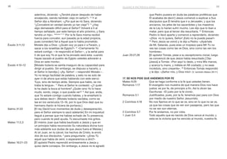 76 77
que Pedro pusiera en duda las palabras proféticas que
Él acababa de decir:] Jesús comenzó a explicar a Sus
discípulos que Él tendría que ir a Jerusalén, y que los
ancianos, los jefes de los sacerdotes y los maestros
de la Ley lo harían sufrir mucho. Les dijo que lo iban a
matar, pero que al tercer día resucitaría. 22
Entonces
Pedro lo llevó aparte y comenzó a reprenderlo, diciendo:
«¡Dios no lo quiera, Señor! ¡Esto no te puede pasar!»
23
Pero Jesús se volvió y le dijo a Pedro: «¡Apártate
de Mí, Satanás, pues eres un tropiezo para Mí! Tú no
ves las cosas como las ve Dios, sino como las ven los
hombres».
Juan 20:27,28	 [El apóstol Tomás, pese a su escepticismo inicial, luego
se convenció de que Jesús había resucitado.] Dijo
[Jesús] a Tomás: «Pon aquí tu dedo, y mira Mis manos;
y acerca tu mano, y métela en Mi costado; y no seas
incrédulo, sino creyente». 28
Entonces Tomás respondió
y le dijo: «¡Señor mío, y Dios mío!» (V. también Mateo 28:17.)
17. Se nos pide que andemos por fe
Mateo 9:29	 Que se haga conforme a la fe que ustedes tienen.
Romanos 1:17	 El evangelio nos muestra de qué manera Dios nos hace
justos: es por fe, de principio a fin. Así lo dicen las
Escrituras: «El justo por la fe vivirá».
Romanos 5:1	 Justificados, pues, por la fe, tenemos paz para con Dios
por medio de nuestro Señor Jesucristo.
2 Corintios 4:18	 No nos fijamos en lo que se ve, sino en lo que no se ve,
ya que las cosas que se ven son pasajeras, pero las que
no se ven son eternas.
2 Corintios 5:7	 Por fe andamos, no por vista.
1 Juan 5:4	 Todo aquello que es nacido de Dios vence al mundo; y
esta es la victoria que ha vencido al mundo, nuestra fe.
adentros, diciendo: «¿Tendré placer después de haber
envejecido, siendo también viejo mi señor?» 13
Y el
Señor dijo a Abraham: «¿Por qué se rió Sara, diciendo:
“¿Concebiré en verdad siendo yo tan vieja”? 14
¿Hay
algo demasiado difícil para el Señor? Volveré a ti al
tiempo señalado, por este tiempo el año próximo, y Sara
tendrá un hijo». Hebreos 11:11
Por la fe Sara misma recibió
fuerza para concebir, aun pasada ya la edad propicia,
pues consideró fiel a Aquel que lo había prometido.
Éxodo 3:11,12	 Moisés dijo a Dios: «¿Quién soy yo para ir a Faraón, y
sacar a los israelitas de Egipto?» 12
«Ciertamente Yo
estaré contigo —le respondió el Señor—, y la señal para
ti de que soy Yo el que te ha enviado será esta: cuando
hayas sacado al pueblo de Egipto ustedes adorarán a
Dios en este monte».
Éxodo 4:10–12	 [Moisés todavía se sentía inseguro de su capacidad para
dirigir al pueblo. Sin embargo, se dispuso a hacerlo, y
el Señor lo bendijo.] «¡Ay, Señor! —respondió Moisés—.
Yo no tengo facilidad de palabra, y esto no es solo de
ayer ni de ahora que estás hablando con este siervo
Tuyo, sino de tiempo atrás. Siempre que hablo, se me
traba la lengua». 11
Pero el Señor le contestó: «¿Y quién
le ha dado la boca al hombre? ¿Quién sino Yo lo hace
mudo, sordo, ciego, o que pueda ver? 12
Así que, anda,
que Yo estaré contigo cuando hables, y te enseñaré lo
que debes decir». [Moisés todavía vacilaba, como se
lee en los versículos 13–16, por lo que Dios dejó que su
hermano Aarón le hiciera de portavoz.]
Salmo 31:22	 [El rey David tuvo momentos de duda y desesperación,
pero el Señor siempre lo sacó adelante:] En mi inquietud
llegué a pensar que me habías echado de Tu presencia;
pero cuando te pedí ayuda, Tú escuchaste mis gritos.
Mateo 11:2,3	 [El mismo Juan que había bautizado a Jesús y que en
un principio había reconocido Su naturaleza divina tuvo
más adelante sus dudas de que Jesús fuera el Mesías.]
Al oír Juan, en la cárcel, los hechos de Cristo, le envió
dos de sus discípulos, 3
para preguntarle: «¿Eres Tú
aquel que había de venir, o esperaremos a otro?»
Mateo 16:21–23	 [El apóstol Pedro reprendió erróneamente a Jesús y
quiso darle consejos. Sin embargo, a Jesús no le agradó
dudas e incredulidad dudas e incredulidad
 