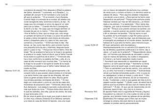 86 87
con un frasco de alabastro de perfume muy costoso
de nardo puro; y rompió el frasco y lo derramó sobre la
cabeza de Jesús. 4
Pero algunos estaban indignados
y se decían unos a otros: «¿Para qué se ha hecho este
desperdicio de perfume? 5
Porque este perfume podía
haberse vendido por más de 300 denarios, y el dinero
dado a los pobres». Y la reprendían. 6
Pero Jesús dijo:
«Déjenla; ¿por qué la molestan? Buena obra ha hecho
para Mí. 7
 Porque a los pobres siempre los tendrán con
ustedes; y cuando quieran les podrán hacer bien; pero
a Mí no siempre me tendrán. 8
Ella ha hecho lo que
ha podido; se ha anticipado a ungir Mi cuerpo para la
sepultura. 9
Y en verdad les digo, que dondequiera que
el evangelio se predique en el mundo entero, también se
hablará de lo que esta ha hecho, para memoria suya».
Lucas 10:29–37	 [El buen samaritano obró bondadosa y
desinteresadamente con un extraño:] [Un experto en la
ley de Moisés,] queriendo justificarse a sí mismo, dijo a
Jesús: «¿Y quién es mi prójimo?» 30
Respondiendo Jesús,
dijo: «Un hombre que descendía de Jerusalén a Jericó
cayó en manos de ladrones, los cuales lo despojaron,
lo hirieron y se fueron dejándolo medio muerto.
31
 Aconteció que descendió un sacerdote por aquel
camino, y al verlo pasó de largo. 32
Asimismo un levita,
llegando cerca de aquel lugar, al verlo pasó de largo.
33
 Pero un samaritano que iba de camino, vino cerca de
él y, al verlo, fue movido a misericordia. 34
 Acercándose,
vendó sus heridas echándoles aceite y vino, lo puso en
su cabalgadura, lo llevó al mesón y cuidó de él. 35
Otro
día, al partir, sacó dos denarios, los dio al mesonero y
le dijo: “Cuídamelo, y todo lo que gastes de más yo te lo
pagaré cuando regrese”. 36
 ¿Quién, pues, de estos tres te
parece que fue el prójimo del que cayó en manos de los
ladrones?» 37
 Él dijo: «El que usó de misericordia con él».
Entonces Jesús le dijo: «Ve y haz tú lo mismo».
Romanos 16:4	 [El apóstol Pablo dice lo siguiente de Priscila y Aquila:]
Expusieron su vida por mí; a los cuales no solo yo doy
gracias, sino también todas las iglesias de los gentiles.
Filipenses 2:30	 [Epafrodito:] Por trabajar para Cristo casi se muere:
arriesgó su propia vida para darme la ayuda que
ustedes no podían darme personalmente.
una época de sequía:] Vino después a [Elías] la palabra
del Señor, diciendo: 9
«Levántate, ve a Sarepta […] y
quédate allí; porque Yo he mandado a una viuda de
allí que te sustente». 10
Él se levantó y fue a Sarepta.
Cuando llegó a la entrada de la ciudad, allí estaba una
viuda recogiendo leña, entonces la llamó y le dijo: «Te
ruego que me consigas un poco de agua en un vaso
para que yo beba». 11
Cuando ella iba a conseguirla,
la llamó y le dijo: «Te ruego que me traigas también un
bocado de pan en tu mano». 12
Pero ella respondió:
«Vive el Señor tu Dios, que no tengo pan, solo tengo
un puñado de harina en la tinaja y un poco de aceite en
la vasija y estoy recogiendo unos trozos de leña para
entrar y prepararlo para mí y para mi hijo, para que
comamos y muramos». 13
Entonces Elías le dijo: «No
temas; ve, haz como has dicho, pero primero hazme
una pequeña torta de eso y tráemela; después harás
para ti y para tu hijo. 14
Porque así dice el Señor, Dios de
Israel: “No se acabará la harina en la tinaja ni se agotará
el aceite en la vasija, hasta el día en que el Señor mande
lluvia sobre la superficie de la tierra”». 15
Entonces ella
fue e hizo conforme a la palabra de Elías, y ella, él y la
casa de ella comieron por muchos días. 16
La harina de
la tinaja no se acabó ni se agotó el aceite de la vasija,
conforme a la palabra que el Señor había hablado por
medio de Elías.
Marcos 12:41–44	 [Una viuda pobre ofrendó a Dios generosamente y de
corazón todo lo que poseía:] Jesús estaba en el templo,
y se sentó frente a las cajas de las ofrendas. Allí veía
cómo la gente echaba dinero en ellas. Mucha gente
rica echaba grandes cantidades de dinero. 42
En eso
llegó una viuda pobre, y echó en una de las cajas dos
moneditas de poquísimo valor. 43
Entonces Jesús dijo a
Sus discípulos: «Les aseguro que esta viuda pobre dio
más que todos los ricos. 44
Porque todos ellos dieron de
lo que les sobraba, pero ella, que es tan pobre, dio todo
lo que tenía para vivir».
Marcos 14:3–9	 [Es de notar el gesto de la mujer que ungió a Jesús con
un óleo muy costoso:] Estando Él en Betania, sentado
a la mesa en casa de Simón el leproso, vino una mujer
egoísmo egoísmo
 