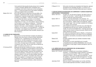 90 91
2 Reyes 5:1–14	 [Una joven sirvienta se compadeció de Naamán, general
del ejército sirio aquejado de lepra, y lo animó a ir a
Samaria y buscar al profeta Eliseo para que lo sanara.]
5. Dios se apiada de nosotros; es compasivo y conoce nuestras
limitaciones y necesidades
Salmo 103:13,14	 El Señor es, con los que lo honran, tan tierno como un
padre con sus hijos; 14
pues Él sabe de qué estamos
hechos: sabe bien que somos polvo.
Salmo 139:1–4	 Señor, Tú me has examinado y me conoces; 2
Tú
conoces todas mis acciones; aun de lejos te das cuenta
de lo que pienso. 3
Sabes todas mis andanzas, ¡sabes
todo lo que hago! 4
Aún no tengo la palabra en la lengua,
y Tú, Señor, ya la conoces.
Isaías 49:15,16	 ¿Se olvidará la mujer de lo que dio a luz, para dejar de
compadecerse del hijo de su vientre? ¡Aunque ella lo
olvide, Yo nunca me olvidaré de ti! 16
He aquí que en las
palmas de las manos te tengo esculpida; delante de Mí
están siempre tus muros.
Isaías 63:9	 En todas sus angustias Él estuvo afligido, y el ángel de
Su presencia los salvó. En Su amor y en Su compasión
los redimió, los levantó y los sostuvo todos los días de
antaño.
Mateo 6:32	 El Padre celestial sabe que ustedes necesitan todas
estas cosas.
Hebreos 4:15	 No tenemos un sumo sacerdote que no pueda
compadecerse de nuestras debilidades, sino uno que
fue tentado en todo según nuestra semejanza, pero sin
pecado.
6. El Señor incluso se compadece de los malvados y
descarriados que acuden a Él
Salmo 107:17–20,43	 Enfermos y afligidos por sus propias maldades y
pecados, 18
no soportaban ningún alimento; ¡ya estaban
a las puertas de la muerte! 19
Pero en su angustia
clamaron al Señor, y Él los salvó de la aflicción; 20
envió
Su palabra, y los sanó; ¡los libró del sepulcro! 43
El que
es inteligente, debe tener esto en cuenta y comprender
el amor del Señor.
Jeremías 31:20	 [Dios se mostró misericordioso con la tribu de Efraín,
que se había apartado del Señor y estaba cautiva en
Yo te perdoné toda aquella deuda porque me lo rogaste.
33
Pues tú también debiste tener compasión de tu
compañero, del mismo modo que yo tuve compasión
de ti». 34
Y tanto se enojó el rey, que ordenó castigarlo
hasta que pagara todo lo que debía.
Mateo 25:41–45	 [En el Día del Juicio,] el Rey dirá a los que estén a Su
izquierda: «Apártense de Mí, los que merecieron la
condenación; váyanse al fuego eterno preparado para
el diablo y sus ángeles. 42
Pues tuve hambre, y ustedes
no me dieron de comer; tuve sed, y no me dieron
de beber; 43
anduve como forastero, y no me dieron
alojamiento; sin ropa, y no me la dieron; estuve enfermo,
y en la cárcel, y no vinieron a visitarme». 44
Entonces
ellos le preguntarán: «Señor, ¿cuándo te vimos con
hambre o con sed, o como forastero, o falto de ropa, o
enfermo, o en la cárcel, y no te ayudamos?» 45
El Rey les
contestará: «Les aseguro que todo lo que no hicieron
por una de estas personas más humildes, tampoco por
Mí lo hicieron».
4. Ejemplos de compasión
Éxodo 2:5,6	 [Dios puso en la hija del faraón el deseo de adoptar a
Moisés como hijo suyo:] La hija de Faraón descendió
a lavarse al río, y paseándose sus doncellas por la
ribera del río, vio ella la arquilla en el carrizal, y envió
una criada suya a que la tomase. 6
Y cuando la abrió,
vio al niño; y he aquí que el niño lloraba. Y teniendo
compasión de él, dijo: «De los niños de los hebreos es
este». (V. también los versículos 7–10.)
2 Crónicas 28:15	 [Después de derrotar al ejército de Acaz, malvado rey
de Judá, los israelitas se compungieron al escuchar las
palabras del profeta del Señor y tuvieron compasión
de los que habían tomado cautivos:] Se levantaron los
varones nombrados, y tomaron a los cautivos, y del
despojo vistieron a los que de ellos estaban desnudos;
los vistieron, los calzaron, y les dieron de comer y de
beber, los ungieron, y condujeron en asnos a todos
los débiles, y los llevaron hasta Jericó, ciudad de las
palmeras, cerca de sus hermanos; y ellos volvieron a
Samaria.
empatía empatía
 
