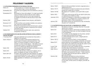 95
94
Salmo 118:24	 Este es el día que el Señor ha hecho; regocijémonos y
alegrémonos en él.
Salmo 119:111	 Por heredad he tomado Tus testimonios para siempre,
porque son el gozo de mi corazón.
Salmo 119:162	 Me regocijo en Tu palabra, como quien halla un gran
botín.
Salmo 146:5	 Feliz quien recibe ayuda del Dios de Jacob, quien pone
su esperanza en el Señor su Dios.
Jeremías 15:16	 Cuando me hablabas, yo devoraba Tus palabras; ellas
eran la dicha y la alegría de mi corazón, porque yo te
pertenezco, Señor y Dios todopoderoso.
Hechos 2:28	 Me hiciste conocer los caminos de la vida; me llenarás
de gozo con Tu presencia.
3. La auténtica dicha es fruto de la obediencia al Señor
Salmo 40:8	 Me deleito en hacer Tu voluntad, Dios mío; Tu ley está
dentro de mi corazón.
Salmo 45:7	 Has amado la justicia y aborrecido la maldad; por tanto,
te ungió Dios, el Dios tuyo, con óleo de alegría más que
a tus compañeros.
Salmo 92:4	 Tú, oh Señor, me has alegrado con Tus obras, cantaré
con gozo ante las obras de Tus manos.
Salmo 97:11	 Luz está sembrada para el justo, y alegría para los
rectos de corazón.
Salmo 128:1,2	 Feliz tú, que honras al Señor y le eres obediente.
2
 Comerás del fruto de tu trabajo, serás feliz y te irá bien.
Mateo 25:21	 [Jesús explica en una parábola:] Su señor le dijo: «Bien,
buen siervo y fiel; sobre poco has sido fiel, sobre mucho
te pondré; entra en el gozo de tu señor».
Lucas 11:28	 Dichosos los que oyen la palabra de Dios y la guardan.
Juan 13:17	 Si saben esto, serán felices si lo practican.
Juan 15:10,11	 Si guardan Mis mandamientos, permanecerán en Mi
amor, así como Yo he guardado los mandamientos de
Mi Padre y permanezco en Su amor. 11
Estas cosas les
he hablado, para que Mi gozo esté en ustedes, y su
gozo sea perfecto.
Hechos 2:46	 [Ser discípulo del Señor es motivo de dicha.]
Perseverando [los integrantes de la Iglesia primitiva]
unánimes cada día en el templo, y partiendo el pan
en las casas, comían juntos con alegría y sencillez de
corazón.
FELICIDAD Y ALEGRÍA
1. La felicidad verdadera es un regalo de Dios
Salmo 4:7	 Tú has puesto en mi corazón más alegría que en
quienes tienen trigo y vino en abundancia.
Eclesiastés 2:26	 Al hombre que le agrada, Dios le da sabiduría, ciencia y
gozo.
Eclesiastés 8:15	 Me declaro en favor de la alegría. Y lo mejor que puede
hacer el hombre en este mundo es comer, beber y
divertirse, porque eso es lo único que le queda de
su trabajo en los días de vida que Dios le da en este
mundo.
Hechos 13:52	 Los discípulos estaban llenos de gozo y del Espíritu
Santo.
Romanos 14:17	 El reino de Dios no es comida ni bebida, sino justicia y
paz y gozo por el Espíritu Santo.
Romanos 15:13	 El Dios de la esperanza los llene de todo gozo y paz en
el creer, para que abunden en esperanza por el poder
del Espíritu Santo.
Gálatas 5:22	 El fruto del Espíritu es amor, gozo, paz, paciencia,
benignidad, bondad, fe.
2. Es consecuencia de una relación estrecha con el Señor y
con Su Palabra
1 Crónicas 16:27	 ¡Hay gran esplendor en Su presencia! ¡Hay poder y
alegría en Su santuario!
Salmo 16:8,9,11	 Al Señor he puesto continuamente delante de mí;
porque está a mi diestra, permaneceré firme. 9
Por
tanto, mi corazón se alegra y mi alma se regocija;
también mi carne morará segura. 11
Me darás a conocer
la senda de la vida; en Tu presencia hay plenitud de
gozo; en Tu diestra hay deleites para siempre.
Salmo 19:8	 Los preceptos del Señor [la Palabra de Dios] son justos,
porque traen alegría al corazón.
Salmo 43:4	 Entraré al altar de Dios, al Dios de mi alegría y de mi
gozo; y te alabaré con arpa, oh Dios, Dios mío.
Salmo 89:15,16	 Oh Señor, feliz el pueblo que sabe alabarte con alegría
y camina alumbrado por Tu luz, 16
que en Tu nombre se
alegra todo el tiempo y se entusiasma por Tu rectitud.
Salmo 104:34	 Séale agradable mi meditación; yo me alegraré en el
Señor.
felicidad y alegría
 