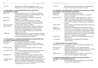 96 97
3 Juan 1:4	 [El apóstol Juan escribe:] No tengo yo mayor gozo que
este, el oír que mis hijos andan en la verdad.
6. Al apreciar las bendiciones que nos da Dios, nuestra alegría
se desborda con canciones y alabanzas
Salmo 65:13	 Dan voces de júbilo, y aun cantan.
Salmo 95:2	 Entremos a Su presencia con gratitud, y cantemos
himnos en Su honor.
Salmo 100:1,2,4	 Aclamen con júbilo al Señor, toda la tierra. 2
Sirvan
al Señor con alegría; vengan ante Él con cánticos de
júbilo. 4
Entren por Sus puertas con acción de gracias, y
a Sus atrios con alabanza. Denle gracias, bendigan Su
nombre.
Salmo 144:15	 ¡Feliz el pueblo que tiene todo esto! ¡Feliz el pueblo cuyo
Dios es el Señor!
Isaías 51:3	 Se hallará en ella alegría y gozo, alabanzas y cánticos.
Jeremías 33:11	 Voz de gozo y voz de alegría, la voz del novio y la voz de
la novia, la voz de los que dicen: «Den gracias al Señor
de los ejércitos, porque el Señor es bueno, porque para
siempre es Su misericordia»; y de los que traen ofrenda
de acción de gracias a la casa del Señor.
Lucas 10:20	 Alégrense […] de que sus nombres estén escritos en el
libro del cielo.
1 Timoteo 6:6	 Gran ganancia es la piedad acompañada de
contentamiento.
7. El Señor quiere que seamos felices
Deuteronomio 12:18	 Te alegrarás en presencia del Señor tu Dios de toda la
obra de tus manos.
Nehemías 8:10	 La alegría del Señor es la fortaleza de ustedes.
Juan 16:24	 Hasta ahora ustedes no han pedido nada en Mi nombre.
Háganlo, y Dios les dará lo que pidan; así serán
completamente felices.
Filipenses 4:4	 ¡Vivan con alegría su vida cristiana! Lo he dicho y lo
repito: ¡Vivan con alegría su vida cristiana!
8. A nuestros padecimientos y tristezas siguen mayores
triunfos y alegrías más intensas
Job 5:17	 Feliz el hombre a quien Dios reprende; no rechaces la
reprensión del Todopoderoso.
1 Juan 5:3	 Este es el amor de Dios, que guardemos Sus
mandamientos; y Sus mandamientos no son penosos.
4. La felicidad y la alegría son manifestaciones de fe y
confianza en el Señor
Salmo 5:11	 Alégrense todos los que en Ti confían; den voces de
júbilo para siempre, porque Tú los defiendes; en Ti se
regocijen los que aman Tu nombre.
Salmo 13:5	 Yo en Tu misericordia he confiado; mi corazón se
alegrará en Tu salvación.
Salmo 28:7	 El Señor es mi poderoso protector; en Él confié
plenamente, y Él me ayudó. Mi corazón está alegre;
cantaré y daré gracias al Señor. (V. también Salmo 33:21.)
Proverbios 16:20	 ¡Feliz aquel que confía en el Señor!
Hechos 16:34	 [Al darse cuenta de que por un milagro se habían roto
las cadenas de Pablo y Silas, el carcelero se volvió
creyente:] Los llevó después a su casa y les dio de
comer, y él y su familia estaban muy contentos por
haber creído en Dios.
1 Pedro 1:8	 Ustedes, aunque nunca han visto a Jesucristo, lo aman
y creen en Él, y tienen una alegría tan grande y hermosa
que no puede describirse con palabras.
5. La felicidad y la alegría se encuentran interesándose por
los demás y deseando que sean felices
Proverbios 14:21	 Es feliz el que se apiada de los pobres.
Juan 3:29	 En una boda, el que tiene a la novia es el novio; y el
amigo del novio, que está allí y lo escucha, se llena de
alegría al oírlo hablar.
Romanos 12:15	 Gócense con los que se gozan y lloren con los que
lloran.
1 Corintios 12:26	 Si un miembro padece, todos los miembros se duelen
con él, y si un miembro recibe honra, todos los
miembros con él se gozan.
Filipenses 2:2	 [El apóstol Pablo escribe:] Hagan completo mi gozo,
siendo del mismo sentir, conservando el mismo amor,
unidos en espíritu, dedicados a un mismo propósito.
1 Tesalonicenses	 ¿Quién es nuestra esperanza o gozo o corona de gloria?
2:19,20 	 ¿No lo son ustedes en la presencia de nuestro Señor
Jesús en Su venida? 20
Pues ustedes son nuestra gloria
y nuestro gozo. (V. también 2 Corintios 1:14.)
felicidad y alegría felicidad y alegría
 