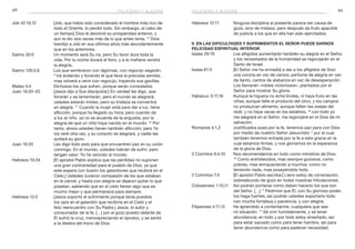 98 99
Hebreos 12:11	 Ninguna disciplina al presente parece ser causa de
gozo, sino de tristeza; pero después da fruto apacible
de justicia a los que en ella han sido ejercitados.
9. En las dificultades y sufrimientos el Señor puede darnos
felicidad espiritual interior
Isaías 29:19	 Los afligidos aumentarán también su alegría en el Señor,
y los necesitados de la humanidad se regocijarán en el
Santo de Israel.
Isaías 61:3	 [El Señor me ha enviado] a dar a los afligidos de Sion
una corona en vez de ceniza, perfume de alegría en vez
de llanto, cantos de alabanza en vez de desesperación.
Los llamarán «robles victoriosos», plantados por el
Señor para mostrar Su gloria.
Habacuc 3:17,18	 Aunque la higuera no eche brotes, ni haya fruto en las
viñas; aunque falte el producto del olivo, y los campos
no produzcan alimento; aunque falten las ovejas del
redil, y no haya vacas en los establos, 18
con todo yo
me alegraré en el Señor, me regocijaré en el Dios de mi
salvación.
Romanos 5:1,2	 Justificados pues por la fe, tenemos paz para con Dios
por medio de nuestro Señor Jesucristo: 2
por el cual
también tenemos entrada por la fe a esta gracia en la
cual estamos firmes, y nos gloriamos en la esperanza
de la gloria de Dios.
2 Corintios 6:4,10	 Nos recomendamos en todo como ministros de Dios.
10
Como entristecidos, mas siempre gozosos; como
pobres, mas enriqueciendo a muchos; como no
teniendo nada, mas poseyéndolo todo.
2 Corintios 7:4	 [El apóstol Pablo escribe:] Lleno estoy de consolación;
sobreabundo de gozo en todas nuestras tribulaciones.
Colosenses 1:10,11	 Así podrán portarse como deben hacerlo los que son
del Señor. […] 11
Pedimos que Él, con Su glorioso poder,
los haga fuertes; así podrán ustedes soportarlo todo
con mucha fortaleza y paciencia, y con alegría.
Filipenses 4:11,12	 He aprendido a contentarme, cualquiera que sea
mi situación. 12
Sé vivir humildemente, y sé tener
abundancia; en todo y por todo estoy enseñado, así
para estar saciado como para tener hambre, así para
tener abundancia como para padecer necesidad.
Job 42:10,12	 [Job, que había sido considerado el hombre más rico de
todo el Oriente, lo perdió todo. Sin embargo, al cabo de
un tiempo] Dios le devolvió su prosperidad anterior, y
aun le dio dos veces más de lo que antes tenía. 12
Dios
bendijo a Job en sus últimos años más abundantemente
que en los anteriores.
Salmo 30:5	 Un momento será Su ira, pero Su favor dura toda la
vida. Por la noche durará el lloro, y a la mañana vendrá
la alegría.
Salmo 126:5,6	 Los que sembraron con lágrimas, con regocijo segarán.
6
Irá andando y llorando el que lleva la preciosa semilla;
mas volverá a venir con regocijo, trayendo sus gavillas.
Mateo 5:4	 Dichosos los que sufren, porque serán consolados.
Juan 16:20–22	 [Jesús dijo a Sus discípulos:] En verdad les digo, que
llorarán y se lamentarán, pero el mundo se alegrará;
ustedes estarán tristes, pero su tristeza se convertirá
en alegría. 21
Cuando la mujer está para dar a luz, tiene
aflicción, porque ha llegado su hora; pero cuando da
a luz al niño, ya no se acuerda de la angustia, por la
alegría de que un niño haya nacido en el mundo. 22
Por
tanto, ahora ustedes tienen también aflicción; pero Yo
los veré otra vez, y su corazón se alegrará, y nadie les
quitará su gozo.
Juan 16:33	 Les digo todo esto para que encuentren paz en su unión
conmigo. En el mundo, ustedes habrán de sufrir; pero
tengan valor: Yo he vencido al mundo.
Hebreos 10:34	 [El apóstol Pablo explica que las pérdidas no suponen
una gran contrariedad para el pueblo de Dios, ya que
este espera con ilusión los galardones que recibirá en el
Cielo.] Ustedes tuvieron compasión de los que estaban
en la cárcel, y hasta con alegría se dejaron quitar lo que
poseían, sabiendo que en el cielo tienen algo que es
mucho mejor y que permanece para siempre.
Hebreos 12:2	 [Jesús soportó el sufrimiento porque tenía puestos
los ojos en el galardón que recibiría en el Cielo y el
feliz reencuentro con Su Padre.] Jesús, el autor y
consumador de la fe, […] por el gozo puesto delante de
Él sufrió la cruz, menospreciando el oprobio, y se sentó
a la diestra del trono de Dios.
felicidad y alegría felicidad y alegría
 