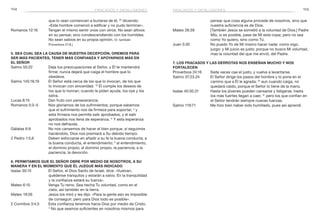 104 105
pensar que cosa alguna procede de nosotros, sino que
nuestra suficiencia es de Dios.
Mateo 26:39	 [También Jesús se sometió a la voluntad de Dios.] Padre
Mío, si es posible, pase de Mí esta copa; pero no sea
como Yo quiero, sino como Tú.
Juan 5:30	 No puedo Yo de Mí mismo hacer nada: como oigo,
juzgo: y Mi juicio es justo; porque no busco Mi voluntad,
mas la voluntad del que me envió, del Padre.
7. Los fracasos y las derrotas nos enseñan mucho y nos
fortalecen
Proverbios 24:16	 Siete veces cae el justo, y vuelve a levantarse.
Salmo 37:23,24	 El Señor dirige los pasos del hombre y lo pone en el
camino que a Él le agrada; 24
aun cuando caiga, no
quedará caído, porque el Señor lo tiene de la mano.
Isaías 40:30,31	 Hasta los jóvenes pueden cansarse y fatigarse, hasta
los más fuertes llegan a caer, 31
pero los que confían en
el Señor tendrán siempre nuevas fuerzas.
Salmo 119:71	 Me hizo bien haber sido humillado, pues así aprendí.
que lo vean comiencen a burlarse de él, 30
diciendo:
«Este hombre comenzó a edificar y no pudo terminar».
Romanos 12:16	 Tengan el mismo sentir unos con otros. No sean altivos
en su pensar, sino condescendiendo con los humildes.
No sean sabios en su propia opinión. (V. también
Proverbios 27:8.)
5. Sea cual sea la causa de nuestra decepción, oremos para
ser más pacientes, tener más confianza y apoyarnos más en
el Señor
Salmo 55:22	 Deja tus preocupaciones al Señor, y Él te mantendrá
firme; nunca dejará que caiga el hombre que lo
obedece.
Salmo 145:18,19	 El Señor está cerca de los que lo invocan, de los que
lo invocan con sinceridad. 19
Él cumple los deseos de
los que lo honran; cuando le piden ayuda, los oye y los
salva.
Lucas 8:15	 Dan fruto con perseverancia.
Romanos 5:3–5	 Nos gloriamos de los sufrimientos; porque sabemos
que el sufrimiento nos da firmeza para soportar, 4
y
esta firmeza nos permite salir aprobados, y el salir
aprobados nos llena de esperanza. 5
Y esta esperanza
no nos defrauda.
Gálatas 6:9	 No nos cansemos de hacer el bien porque, si seguimos
haciéndolo, Dios nos premiará a Su debido tiempo.
2 Pedro 1:5,6	 Deben esforzarse en añadir a su fe la buena conducta; a
la buena conducta, el entendimiento; 6
al entendimiento,
el dominio propio; al dominio propio, la paciencia; a la
paciencia, la devoción.
6. Permitamos que el Señor obre por medio de nosotros, a Su
manera y en el momento que Él juzgue más indicado
Isaías 30:15	 El Señor, el Dios Santo de Israel, dice: «Vuelvan,
quédense tranquilos y estarán a salvo. En la tranquilidad
y la confianza estará su fuerza».
Mateo 6:10	 Venga Tu reino. Sea hecha Tu voluntad, como en el
cielo, así también en la tierra.
Mateo 19:26	 Jesús los miró y les dijo: «Para la gente eso es imposible
de conseguir; pero para Dios todo es posible».
2 Corintios 3:4,5	 Esta confianza tenemos hacia Dios por medio de Cristo.
5
No que seamos suficientes en nosotros mismos para
fracasos y desilusiones fracasos y desilusiones
 
