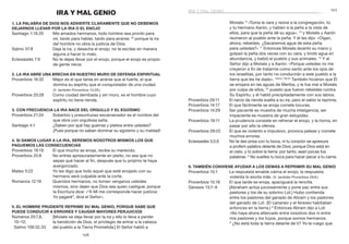 107
106
Moisés: 8
 «Toma la vara y reúne a la congregación, tú
y tu hermano Aarón, y hablen a la peña a la vista de
ellos, para que la peña dé su agua». 10
y Moisés y Aarón
reunieron al pueblo ante la peña. Y él les dijo: «Oigan,
ahora, rebeldes. ¿Sacaremos agua de esta peña
para ustedes?» 11
 Entonces Moisés levantó su mano y
golpeó la peña dos veces con su vara, y brotó agua en
abundancia, y bebió el pueblo y sus animales. 12
Y el
Señor dijo a Moisés y a Aarón: «Porque ustedes no me
creyeron a fin de tratarme como santo ante los ojos de
los israelitas, por tanto no conducirán a este pueblo a la
tierra que les he dado». Salmo 106:32
También hicieron que Él
se enojara en las aguas de Meriba, y le fue mal a Moisés
por culpa de ellos, 33
puesto que fueron rebeldes contra
Su Espíritu, y él habló precipitadamente con sus labios.
Proverbios 29:11	 El necio da rienda suelta a su ira, pero el sabio la reprime.
Proverbios 14:17	 El que fácilmente se enoja comete locuras.
Proverbios 14:29	 Ser paciente es muestra de mucha inteligencia; ser
impaciente es muestra de gran estupidez.
Proverbios 19:11	 La prudencia consiste en refrenar el enojo, y la honra, en
pasar por alto la ofensa.
Proverbios 29:22	 El que es violento e impulsivo, provoca peleas y comete
muchos errores.
Eclesiastés 5:2,6	 No te des prisa con tu boca, ni tu corazón se apresure
a proferir palabra delante de Dios; porque Dios está en
el cielo, y tú sobre la tierra: por tanto, sean pocas tus
palabras. 6
No sueltes tu boca para hacer pecar a tu carne.
6. También conviene ayudar a los demás a reprimir su mal genio
Proverbios 15:1	 La respuesta amable calma el enojo; la respuesta
violenta lo excita más. (V. también Proverbios 29:8.)
Proverbios 15:18	 El que tarde se enoja, apaciguará la rencilla.
Génesis 13:7–9	 [Abraham actúa juiciosamente y pone paz entre sus
pastores y los de su sobrino Lot.] Hubo contienda
entre los pastores del ganado de Abram y los pastores
del ganado de Lot. (El cananeo y el ferezeo habitaban
entonces en la tierra.) 8
Entonces Abram dijo a Lot:
«No haya ahora altercado entre nosotros dos ni entre
mis pastores y los tuyos, porque somos hermanos.
9
 ¿No está toda la tierra delante de ti? Yo te ruego que
IRA Y MAL GENIO
1. La Palabra de Dios nos advierte claramente que no debemos
dejarnos llevar por la ira o el enojo
Santiago 1:19,20	 Mis amados hermanos, todo hombre sea pronto para
oír, tardo para hablar, tardo para airarse; 20
porque la ira
del hombre no obra la justicia de Dios.
Salmo 37:8	 Deja la ira, y desecha el enojo; no te excites en manera
alguna a hacer lo malo.
Eclesiastés 7:9	 No te dejes llevar por el enojo, porque el enojo es propio
de gente necia.
2. La ira abre una brecha en nuestro muro de defensa espiritual
Proverbios 16:32	 Mejor es el que tarda en airarse que el fuerte, el que
domina su espíritu que el conquistador de una ciudad.
(V. también Proverbios 14:29.)
Proverbios 25:28	 Como ciudad derribada y sin muro, es el hombre cuyo
espíritu no tiene rienda.
3. Con frecuencia la ira nace del orgullo y el egoísmo
Proverbios 21:24	 Soberbio y presuntuoso escarnecedor es el nombre del
que obra con orgullosa saña.
Santiago 4:1	 ¿Saben por qué hay guerras y pleitos entre ustedes?
¡Pues porque no saben dominar su egoísmo y su maldad!
4. Si damos lugar a la ira, seremos nosotros mismos los que
paguemos las consecuencias
Proverbios 19:19	 El que mucho se enoja, recibe su merecido.
Proverbios 25:8	 No entres apresuradamente en pleito, no sea que no
sepas qué hacer al fin, después que tu prójimo te haya
avergonzado.
Mateo 5:22	 Yo les digo que todo aquel que esté enojado con su
hermano será culpable ante la corte.
Romanos 12:19	 Queridos hermanos, no tomen venganza ustedes
mismos, sino dejen que Dios sea quien castigue; porque
la Escritura dice: «“A Mí me corresponde hacer justicia;
Yo pagaré”, dice el Señor».
5. El hombre prudente reprime su mal genio, porque sabe que
puede conducir a errores y causar mayores perjuicios
Números 20:7,8, 	 [Moisés se deja llevar por la ira y ello lo lleva a perder
10–12;	 la bendición de Dios, el privilegio de entrar a la cabeza
Salmo 106:32,33	 del pueblo a la Tierra Prometida:] El Señor habló a
ira y mal genio
 