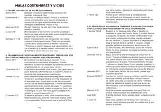 111
110
que es su dueño, y estaremos preparados para hacer
toda clase de bien.
1 Pedro 1:22	 Puesto que en obediencia a la verdad ustedes
han purificado sus almas para un amor sincero de
hermanos, ámense unos a otros entrañablemente, de
corazón puro.
3. El Señor puede ayudarnos a cambiar y a superar cualquier
cosa; lo único que pide es nuestra dócil cooperación
1 Samuel 10:6,9	 [Cuando el rey Saúl era joven, Dios lo transformó
mediante el poder del Espíritu Santo. El profeta Samuel
le aseguró:] «El Espíritu del Señor vendrá sobre ti con
gran poder, profetizarás con ellos y serás cambiado
en otro hombre». 9
Cuando Saúl volvió la espalda para
dejar a Samuel, Dios le cambió el corazón, y todas
aquellas señales le acontecieron aquel mismo día.
Salmo 138:8	 ¡El Señor llevará a feliz término su acción en mi favor!
Señor, Tu amor es eterno; ¡no dejes incompleto lo que
has emprendido!
Jeremías 18:3–6	 Bajé y encontré al alfarero trabajando el barro en el
torno. 4
Cuando el objeto que estaba haciendo le salía
mal, volvía a hacer otro con el mismo barro, hasta que
quedaba como él quería. 5
Entonces el Señor me dijo:
6
 «¿Acaso no puedo hacer Yo con ustedes, israelitas, lo
mismo que este alfarero hace con el barro? Ustedes son
en Mis manos como el barro en las manos del alfarero».
Jeremías 32:27	 Yo soy el Señor, el Dios de toda carne, ¿habrá algo
imposible para Mí?
Ezequiel 36:26,27	 Les daré un corazón nuevo y pondré un espíritu nuevo
dentro de ustedes; quitaré de su carne el corazón
de piedra y les daré un corazón de carne. 27
Pondré
dentro de ustedes Mi espíritu y haré que anden en
Mis estatutos, y que cumplan cuidadosamente Mis
ordenanzas.
Marcos 10:27	 Para los hombres es imposible; mas para Dios, no;
porque todas las cosas son posibles para Dios.
Juan 8:36	 Si el Hijo los hace libres, ustedes serán verdaderamente
libres.
1 Juan 4:4	 Hijos míos, ustedes son de Dios y han vencido […],
porque mayor es Aquel que está en ustedes que el que
está en el mundo.
MALAS COSTUMBRES Y VICIOS
1. Causas frecuentes de malas costumbres
Salmo 55:19	 [Sentirse cómodo en determinada situación:] No
cambian, ni temen a Dios.
Eclesiastés 8:11	 [No cortar un defecto de raíz:] Porque la sentencia
contra una mala obra no se ejecuta enseguida, el
corazón de los hijos de los hombres está en ellos
entregado enteramente a hacer el mal.
Jeremías 22:21	 [Pensar: «Siempre he sido así».] Este fue tu camino
desde tu juventud.
Lucas 5:39	 [Por naturaleza el ser humano se resiste a cambiar:]
Nadie que haya bebido del añejo querrá luego el nuevo,
porque dice: «El añejo es mejor».
Santiago 1:14,15	 [Ceder reiteradamente a las tentaciones nos induce
a adquirir hábitos perniciosos.] Cada uno es tentado,
cuando de su propia pasión es atraído y seducido.
15
 Entonces la pasión, después que ha concebido, da a
luz el pecado; y el pecado, siendo consumado, da a luz
la muerte. (V. también Romanos 6:12; 7:23.)
2. Para madurar espiritualmente es necesario esforzarse por
sustituir las malas costumbres por otras buenas
Salmo 19:13	 [El rey David rezó para que sus pecados no se
convirtieran en costumbres arraigadas:] Guarda
también a Tu siervo de pecados de soberbia; que no se
enseñoreen de mí. (V. también Salmo 119:133.)
1 Corintios 5:6,7	 La jactancia de ustedes no es buena. ¿No saben que un
poco de levadura fermenta toda la masa? 7
Limpien la
levadura vieja para que sean masa nueva.
Efesios 4:22–24	 [Hace falta renovarse espiritualmente:] Deben ustedes
renunciar a su antigua manera de vivir y despojarse de
lo que antes eran, ya que todo eso se ha corrompido,
a causa de los deseos engañosos. 23
Deben renovarse
espiritualmente en su manera de juzgar, 24
y revestirse
de la nueva naturaleza, creada a imagen de Dios y que
se distingue por una vida recta y pura, basada en la
verdad. (V. también Colosenses 3:7,8.)
2 Timoteo 2:21	 Si dejamos de hacer lo malo y nos olvidamos de las
falsas enseñanzas, seremos como esos objetos útiles
y muy especiales. Toda nuestra vida le será útil a Dios,
malas costumbres y vicios
 